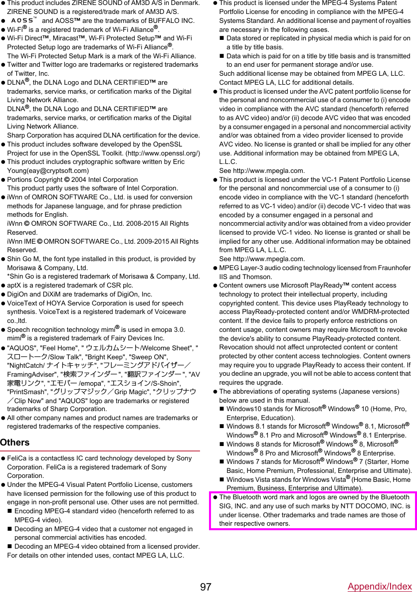 Appendix/Index97 This product includes ZIRENE SOUND of AM3D A/S in Denmark.ZIRENE SOUND is a registered/trade mark of AM3D A/S.  and AOSS™ are the trademarks of BUFFALO INC. Wi-Fi® is a registered trademark of Wi-Fi Alliance®. Wi-Fi Direct™, Miracast™, Wi-Fi Protected Setup™ and Wi-Fi Protected Setup logo are trademarks of Wi-Fi Alliance®.The Wi-Fi Protected Setup Mark is a mark of the Wi-Fi Alliance. Twitter and Twitter logo are trademarks or registered trademarks of Twitter, Inc. DLNA®, the DLNA Logo and DLNA CERTIFIED™ are trademarks, service marks, or certification marks of the Digital Living Network Alliance.DLNA®, the DLNA Logo and DLNA CERTIFIED™ are trademarks, service marks, or certification marks of the Digital Living Network Alliance.Sharp Corporation has acquired DLNA certification for the device. This product includes software developed by the OpenSSL Project for use in the OpenSSL Toolkit. (http://www.openssl.org/) This product includes cryptographic software written by Eric Young(eay@cryptsoft.com) Portions Copyright © 2004 Intel CorporationThis product partly uses the software of Intel Corporation. iWnn of OMRON SOFTWARE Co., Ltd. is used for conversion methods for Japanese language, and for phrase prediction methods for English.iWnn © OMRON SOFTWARE Co., Ltd. 2008-2015 All Rights Reserved.iWnn IME © OMRON SOFTWARE Co., Ltd. 2009-2015 All Rights Reserved. Shin Go M, the font type installed in this product, is provided by Morisawa &amp; Company, Ltd.*Shin Go is a registered trademark of Morisawa &amp; Company, Ltd. aptX is a registered trademark of CSR plc. DigiOn and DiXiM are trademarks of DigiOn, Inc. VoiceText of HOYA Service Corporation is used for speech synthesis. VoiceText is a registered trademark of Voiceware co.,ltd. Speech recognition technology mimi® is used in emopa 3.0. mimi® is a registered trademark of Fairy Devices Inc. &quot;AQUOS&quot;, &quot;Feel Home&quot;, &quot; ウェルカムシート/Welcome Sheet&quot;, &quot;スロートーク/Slow Talk&quot;, &quot;Bright Keep&quot;, &quot;Sweep ON&quot;, &quot;NightCatch/ ナイトキャッチ&quot;, &quot;フレーミングアドバイザー／FramingAdviser&quot;, &quot;検索ファインダー &quot;, &quot;翻訳ファインダー &quot;, &quot;AV家電リンク&quot;, &quot;エモパー /emopa&quot;, &quot;エスショイン/S-Shoin&quot;, &quot;PrintSmash&quot;, &quot;グリップマジック／Grip Magic&quot;, &quot;クリップナウ／Clip Now&quot; and &quot;AQUOS&quot; logo are trademarks or registered trademarks of Sharp Corporation. All other company names and product names are trademarks or registered trademarks of the respective companies.Others FeliCa is a contactless IC card technology developed by Sony Corporation. FeliCa is a registered trademark of Sony Corporation. Under the MPEG-4 Visual Patent Portfolio License, customers have licensed permission for the following use of this product to engage in non-profit personal use. Other uses are not permitted.Encoding MPEG-4 standard video (henceforth referred to as MPEG-4 video).Decoding an MPEG-4 video that a customer not engaged in personal commercial activities has encoded.Decoding an MPEG-4 video obtained from a licensed provider.For details on other intended uses, contact MPEG LA, LLC. This product is licensed under the MPEG-4 Systems Patent Portfolio License for encoding in compliance with the MPEG-4 Systems Standard. An additional license and payment of royalties are necessary in the following cases.Data stored or replicated in physical media which is paid for on a title by title basis.Data which is paid for on a title by title basis and is transmitted to an end user for permanent storage and/or use.Such additional license may be obtained from MPEG LA, LLC. Contact MPEG LA, LLC for additional details. This product is licensed under the AVC patent portfolio license for the personal and noncommercial use of a consumer to (i) encode video in compliance with the AVC standard (henceforth referred to as AVC video) and/or (ii) decode AVC video that was encoded by a consumer engaged in a personal and noncommercial activity and/or was obtained from a video provider licensed to provide AVC video. No license is granted or shall be implied for any other use. Additional information may be obtained from MPEG LA, L.L.C.See http://www.mpegla.com. This product is licensed under the VC-1 Patent Portfolio License for the personal and noncommercial use of a consumer to (i) encode video in compliance with the VC-1 standard (henceforth referred to as VC-1 video) and/or (ii) decode VC-1 video that was encoded by a consumer engaged in a personal and noncommercial activity and/or was obtained from a video provider licensed to provide VC-1 video. No license is granted or shall be implied for any other use. Additional information may be obtained from MPEG LA, L.L.C.See http://www.mpegla.com. MPEG Layer-3 audio coding technology licensed from Fraunhofer IIS and Thomson. Content owners use Microsoft PlayReady™ content access technology to protect their intellectual property, including copyrighted content. This device uses PlayReady technology to access PlayReady-protected content and/or WMDRM-protected content. If the device fails to properly enforce restrictions on content usage, content owners may require Microsoft to revoke the device&apos;s ability to consume PlayReady-protected content. Revocation should not affect unprotected content or content protected by other content access technologies. Content owners may require you to upgrade PlayReady to access their content. If you decline an upgrade, you will not be able to access content that requires the upgrade. The abbreviations of operating systems (Japanese versions) below are used in this manual.Windows10 stands for Microsoft® Windows® 10 (Home, Pro, Enterprise, Education).Windows 8.1 stands for Microsoft® Windows® 8.1, Microsoft® Windows® 8.1 Pro and Microsoft® Windows® 8.1 Enterprise.Windows 8 stands for Microsoft® Windows® 8, Microsoft® Windows® 8 Pro and Microsoft® Windows® 8 Enterprise.Windows 7 stands for Microsoft® Windows® 7 (Starter, Home Basic, Home Premium, Professional, Enterprise and Ultimate).Windows Vista stands for Windows Vista® (Home Basic, Home Premium, Business, Enterprise and Ultimate). The Bluetooth word mark and logos are owned by the Bluetooth SIG, INC. and any use of such marks by NTT DOCOMO, INC. is under license. Other trademarks and trade names are those of their respective owners.