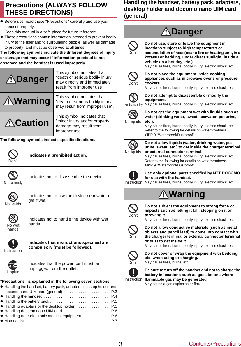 Contents/Precautions3zBefore use, read these &quot;Precautions&quot; carefully and use your handset properly.Keep this manual in a safe place for future reference.zThese precautions contain information intended to prevent bodily injury to the user and to surrounding people, as well as damage to property, and must be observed at all times.The following symbols indicate the different degrees of injury or damage that may occur if information provided is not observed and the handset is used improperly.The following symbols indicate specific directions.&quot;Precautions&quot; is explained in the following seven sections.zHandling the handset, battery pack, adapters, desktop holder and docomo nano UIM card (general) . . . . . . . . . . . . . . . . . . . . . . P.3zHandling the handset  . . . . . . . . . . . . . . . . . . . . . . . . . . . . . . . P.4zHandling the battery pack . . . . . . . . . . . . . . . . . . . . . . . . . . . . P.5zHandling adapters or the desktop holder  . . . . . . . . . . . . . . . . P.5zHandling docomo nano UIM card . . . . . . . . . . . . . . . . . . . . . . P.6zHandling near electronic medical equipment  . . . . . . . . . . . . . P.6zMaterial list  . . . . . . . . . . . . . . . . . . . . . . . . . . . . . . . . . . . . . . . P.7Handling the handset, battery pack, adapters, desktop holder and docomo nano UIM card (general)DangerDo not use, store or leave the equipment in locations subject to high temperatures or accumulation of heat (near a fire or heating unit, in a kotatsu or bedding, under direct sunlight, inside a vehicle on a hot day, etc.).May cause fires, burns, bodily injury, electric shock, etc.Do not place the equipment inside cooking appliances such as microwave ovens or pressure cookers.May cause fires, burns, bodily injury, electric shock, etc.Do not attempt to disassemble or modify the equipment.May cause fires, burns, bodily injury, electric shock, etc.Do not get the equipment wet with liquids such as water (drinking water, sweat, seawater, pet urine, etc.).May cause fires, burns, bodily injury, electric shock, etc.Refer to the following for details on waterproofness.nP.9 &quot;Waterproof/Dustproof&quot;Do not allow liquids (water, drinking water, pet urine, sweat, etc.) to get inside the charger terminal or external connector terminal.May cause fires, burns, bodily injury, electric shock, etc.Refer to the following for details on waterproofness.nP.9 &quot;Waterproof/Dustproof&quot;Use only optional parts specified by NTT DOCOMO for use with the handset.May cause fires, burns, bodily injury, electric shock, etc.WarningDo not subject the equipment to strong force or impacts such as letting it fall, stepping on it or throwing it.May cause fires, burns, bodily injury, electric shock, etc.Do not allow conductive materials (such as metal objects and pencil lead) to come into contact with the charger terminal or external connector terminal or dust to get inside it.May cause fires, burns, bodily injury, electric shock, etc.Do not cover or wrap the equipment with bedding etc. when using or charging.May cause fires, burns, etc.Be sure to turn off the handset and not to charge the battery in locations such as gas stations where flammable gas may be generated.May cause a gas explosion or fire.Precautions (ALWAYS FOLLOW THESE DIRECTIONS)Danger This symbol indicates that &quot;death or serious bodily injury may directly and immediately result from improper use&quot;.Warning This symbol indicates that &quot;death or serious bodily injury may result from improper use&quot;.Caution This symbol indicates that &quot;minor injury and/or property damage may result from improper use&quot;.Indicates a prohibited action.Indicates not to disassemble the device.Indicates not to use the device near water or get it wet.Indicates not to handle the device with wet hands.Indicates that instructions specified are compulsory (must be followed).Indicates that the power cord must be unplugged from the outlet.Don&apos;tNo disassemblyNo liquidsNo wethandsInstructionUnplugDon&apos;tDon&apos;tNo disassemblyNo liquidsNo liquidsInstructionDon&apos;tDon&apos;tDon&apos;tInstruction