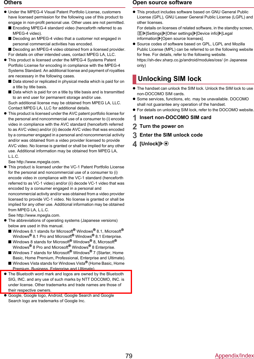Appendix/Index79OtherszUnder the MPEG-4 Visual Patent Portfolio License, customers have licensed permission for the following use of this product to engage in non-profit personal use. Other uses are not permitted.■Encoding MPEG-4 standard video (henceforth referred to as MPEG-4 video).■Decoding an MPEG-4 video that a customer not engaged in personal commercial activities has encoded.■Decoding an MPEG-4 video obtained from a licensed provider.For details on other intended uses, contact MPEG LA, LLC.zThis product is licensed under the MPEG-4 Systems Patent Portfolio License for encoding in compliance with the MPEG-4 Systems Standard. An additional license and payment of royalties are necessary in the following cases.■Data stored or replicated in physical media which is paid for on a title by title basis.■Data which is paid for on a title by title basis and is transmitted to an end user for permanent storage and/or use.Such additional license may be obtained from MPEG LA, LLC. Contact MPEG LA, LLC for additional details.zThis product is licensed under the AVC patent portfolio license for the personal and noncommercial use of a consumer to (i) encode video in compliance with the AVC standard (henceforth referred to as AVC video) and/or (ii) decode AVC video that was encoded by a consumer engaged in a personal and noncommercial activity and/or was obtained from a video provider licensed to provide AVC video. No license is granted or shall be implied for any other use. Additional information may be obtained from MPEG LA, L.L.C.See http://www.mpegla.com.zThis product is licensed under the VC-1 Patent Portfolio License for the personal and noncommercial use of a consumer to (i) encode video in compliance with the VC-1 standard (henceforth referred to as VC-1 video) and/or (ii) decode VC-1 video that was encoded by a consumer engaged in a personal and noncommercial activity and/or was obtained from a video provider licensed to provide VC-1 video. No license is granted or shall be implied for any other use. Additional information may be obtained from MPEG LA, L.L.C.See http://www.mpegla.com.zThe abbreviations of operating systems (Japanese versions) below are used in this manual.■Windows 8.1 stands for Microsoft® Windows® 8.1, Microsoft® Windows® 8.1 Pro and Microsoft® Windows® 8.1 Enterprise.■Windows 8 stands for Microsoft® Windows® 8, Microsoft®Windows® 8 Pro and Microsoft® Windows® 8 Enterprise.■Windows 7 stands for Microsoft® Windows® 7 (Starter, Home Basic, Home Premium, Professional, Enterprise and Ultimate).■Windows Vista stands for Windows Vista® (Home Basic, Home Premium, Business, Enterprise and Ultimate).zThe Bluetooth word mark and logos are owned by the Bluetooth SIG, INC. and any use of such marks by NTT DOCOMO, INC. is under license. Other trademarks and trade names are those of their respective owners.zGoogle, Google logo, Android, Google Search and Google Search logo are trademarks of Google Inc.Open source softwarezThis product includes software based on GNU General Public License (GPL), GNU Lesser General Public License (LGPL) and other licenses.For details on licenses of related software, in the standby screen, z/[Settings]/[Other settings]/[Device info]/[Legal information]/[Open source licenses].zSource codes of software based on GPL, LGPL and Mozilla Public License (MPL) can be referred to on the following website for free. For details, refer to the following website.https://sh-dev.sharp.co.jp/android/modules/oss/ (in Japanese only)zThe handset can unlock the SIM lock. Unlock the SIM lock to use non-DOCOMO SIM cards.zSome services, functions, etc. may be unavailable. DOCOMO shall not guarantee any operation of the handset.zFor details on unlocking SIM lock, refer to the DOCOMO website.1Insert non-DOCOMO SIM card2Turn the power on3Enter the SIM unlock code4[Unlock]/tUnlocking SIM lock