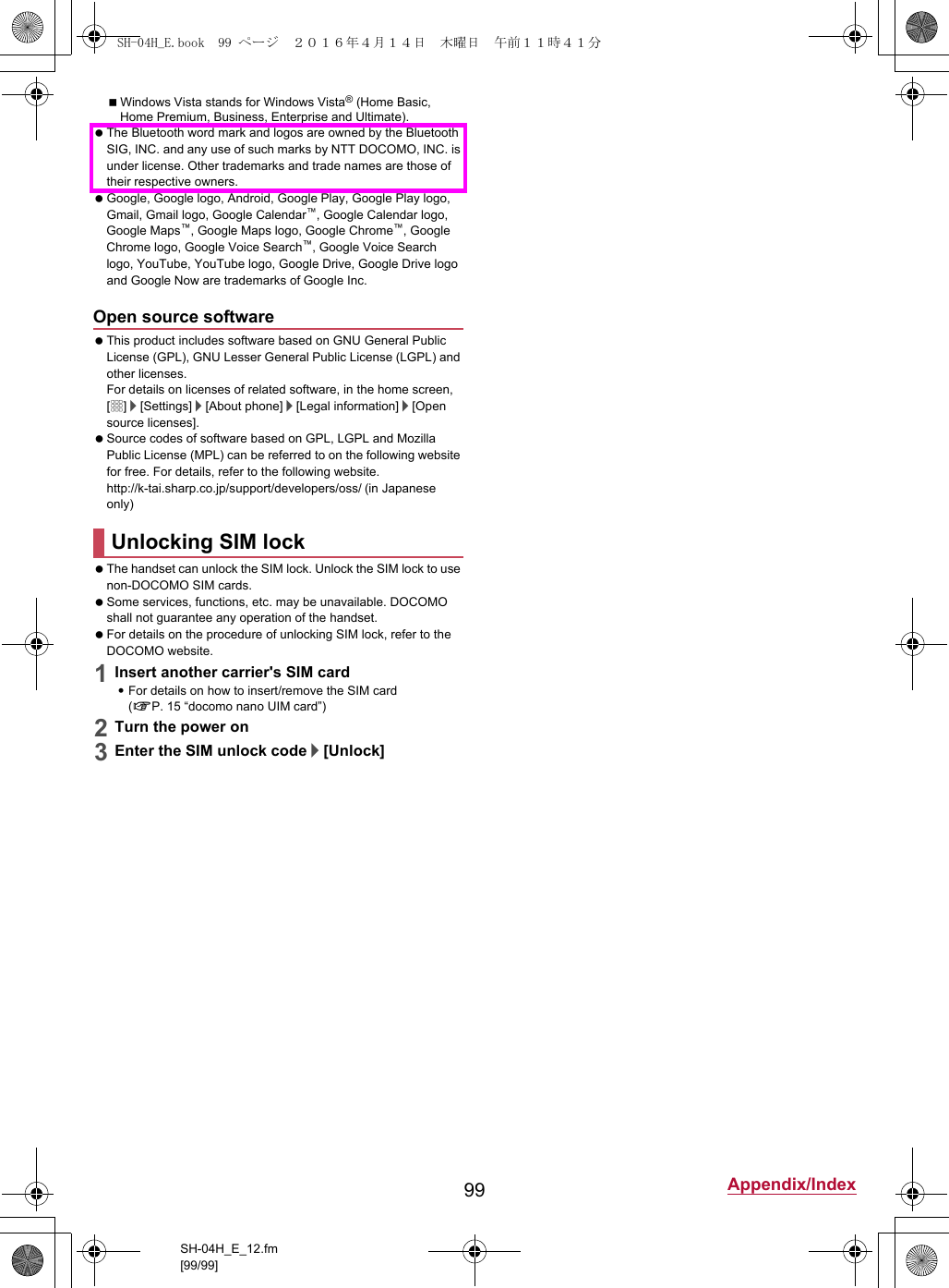 99 Appendix/IndexSH-04H_E_12.fm[99/99]Windows Vista stands for Windows Vista® (Home Basic, Home Premium, Business, Enterprise and Ultimate). The Bluetooth word mark and logos are owned by the Bluetooth SIG, INC. and any use of such marks by NTT DOCOMO, INC. is under license. Other trademarks and trade names are those of their respective owners. Google, Google logo, Android, Google Play, Google Play logo, Gmail, Gmail logo, Google Calendar™, Google Calendar logo, Google Maps™, Google Maps logo, Google Chrome™, Google Chrome logo, Google Voice Search™, Google Voice Search logo, YouTube, YouTube logo, Google Drive, Google Drive logo and Google Now are trademarks of Google Inc. This product includes software based on GNU General Public License (GPL), GNU Lesser General Public License (LGPL) and other licenses.For details on licenses of related software, in the home screen, [R]/[Settings]/[About phone]/[Legal information]/[Open source licenses]. Source codes of software based on GPL, LGPL and Mozilla Public License (MPL) can be referred to on the following website for free. For details, refer to the following website.(http://k-tai.sharp.co.jp/support/developers/oss/)  (in Japanese only) The handset can unlock the SIM lock. Unlock the SIM lock to use non-DOCOMO SIM cards. Some services, functions, etc. may be unavailable. DOCOMO shall not guarantee any operation of the handset. For details on the procedure of unlocking SIM lock, refer to the DOCOMO website.1Insert another carrier&apos;s SIM card:For details on how to insert/remove the SIM card (nP. 15 “docomo nano UIM card”)2Turn the power on3Enter the SIM unlock code/[Unlock]Open source softwareUnlocking SIM lockSH-04H_E.book  99 ページ  ２０１６年４月１４日　木曜日　午前１１時４１分