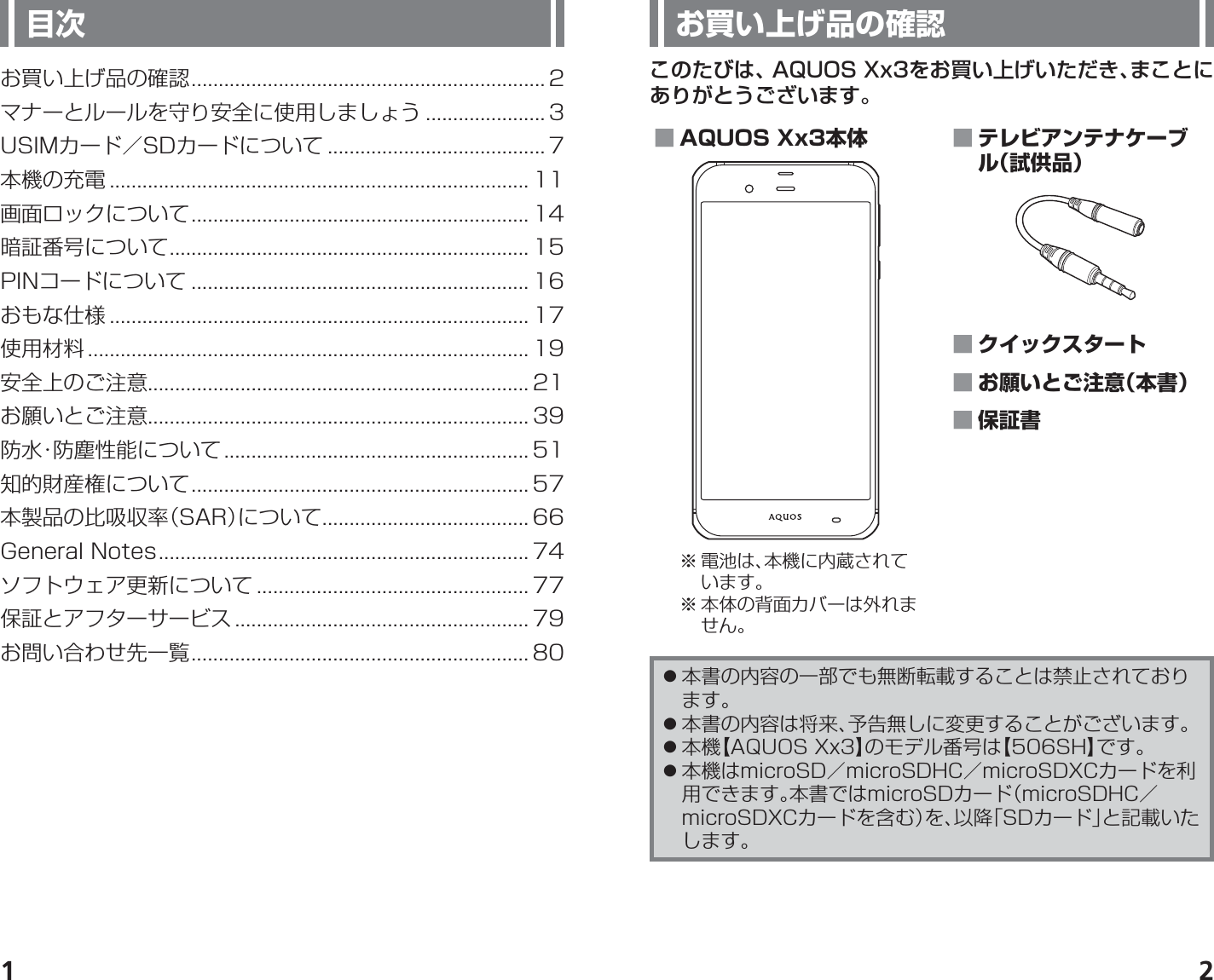 1 2お買い上げ品の確認このたびは、AQUOS Xx3をお買い上げいただき、まことにありがとうございます。 ■ AQUOS Xx3本体※ 電池は、本機に内蔵されています。※ 本体の背面カバーは外れません。 ■ テレビアンテナケーブル（試供品） ■ クイックスタート ■ お願いとご注意（本書） ■ 保証書 󱛠本書の内容の一部でも無断転載することは禁止されております。 󱛠本書の内容は将来、予告無しに変更することがございます。 󱛠本機【AQUOS Xx3】のモデル番号は【506SH】です。 󱛠本機はmicroSD／microSDHC／microSDXCカードを利用できます。本書ではmicroSDカード（microSDHC／microSDXCカードを含む）を、以降「SDカード」と記載いたします。目次お買い上げ品の確認 ................................................................. 2マナーとルールを守り安全に使用しましょう ...................... 3USIMカード／SDカードについて ........................................ 7本機の充電 ............................................................................. 11画面ロックについて .............................................................. 14暗証番号について .................................................................. 15PINコードについて .............................................................. 16おもな仕様 ............................................................................. 17使用材料 ................................................................................. 19安全上のご注意...................................................................... 21お願いとご注意...................................................................... 39防水・防塵性能について ........................................................ 51知的財産権について .............................................................. 57本製品の比吸収率（SAR）について ...................................... 66General Notes .................................................................... 74ソフトウェア更新について .................................................. 77保証とアフターサービス ...................................................... 79お問い合わせ先一覧 .............................................................. 80