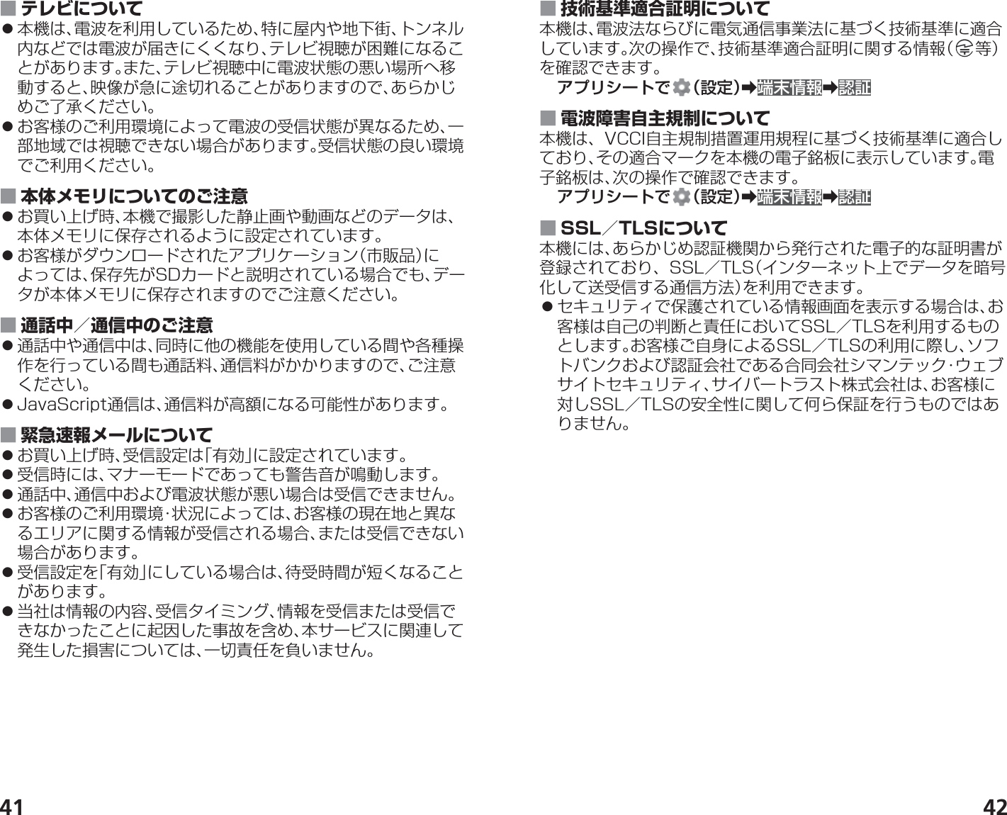 41 42 ■ テレビについて 󱛠本機は、電波を利用しているため、特に屋内や地下街、トンネル内などでは電波が届きにくくなり、テレビ視聴が困難になることがあります。また、テレビ視聴中に電波状態の悪い場所へ移動すると、映像が急に途切れることがありますので、あらかじめご了承ください。 󱛠お客様のご利用環境によって電波の受信状態が異なるため、一部地域では視聴できない場合があります。受信状態の良い環境でご利用ください。 ■ 本体メモリについてのご注意 󱛠お買い上げ時、本機で撮影した静止画や動画などのデータは、本体メモリに保存されるように設定されています。 󱛠お客様がダウンロードされたアプリケーション（市販品）によっては、保存先がSDカードと説明されている場合でも、データが本体メモリに保存されますのでご注意ください。 ■ 通話中／通信中のご注意 󱛠通話中や通信中は、同時に他の機能を使用している間や各種操作を行っている間も通話料、通信料がかかりますので、ご注意ください。 󱛠JavaScript通信は、通信料が高額になる可能性があります。 ■ 緊急速報メールについて 󱛠お買い上げ時、受信設定は「有効」に設定されています。 󱛠受信時には、マナーモードであっても警告音が鳴動します。 󱛠通話中、通信中および電波状態が悪い場合は受信できません。 󱛠お客様のご利用環境・状況によっては、お客様の現在地と異なるエリアに関する情報が受信される場合、または受信できない場合があります。 󱛠受信設定を「有効」にしている場合は、待受時間が短くなることがあります。 󱛠当社は情報の内容、受信タイミング、情報を受信または受信できなかったことに起因した事故を含め、本サービスに関連して発生した損害については、一切責任を負いません。 ■ 技術基準適合証明について本機は、電波法ならびに電気通信事業法に基づく技術基準に適合しています。次の操作で、技術基準適合証明に関する情報（ 等）を確認できます。アプリシートで （設定）➡端末情報➡認証 ■ 電波障害自主規制について本機は、VCCI自主規制措置運用規程に基づく技術基準に適合しており、その適合マークを本機の電子銘板に表示しています。電子銘板は、次の操作で確認できます。アプリシートで （設定）➡端末情報➡認証 ■ SSL／TLSについて本機には、あらかじめ認証機関から発行された電子的な証明書が登録されており、SSL／TLS（インターネット上でデータを暗号化して送受信する通信方法）を利用できます。 󱛠セキュリティで保護されている情報画面を表示する場合は、お客様は自己の判断と責任においてSSL／TLSを利用するものとします。お客様ご自身によるSSL／TLSの利用に際し、ソフトバンクおよび認証会社である合同会社シマンテック・ウェブサイトセキュリティ、サイバートラスト株式会社は、お客様に対しSSL／TLSの安全性に関して何ら保証を行うものではありません。