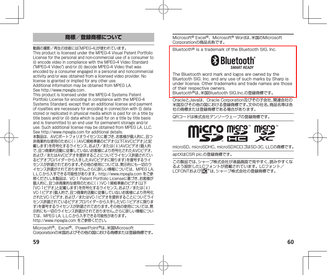 59 60商標／登録商標について動画の撮影／再生の技術には「MPEG-4」が使われています。ThisproductislicensedundertheMPEG-4VisualPatentPortfolioLicenseforthepersonalandnon-commercialuseofaconsumerto(i)encodevideoincompliancewiththeMPEG-4VideoStandard(&quot;MPEG-4Video&quot;)and/or(ii)decodeMPEG-4Videothatwasencodedbyaconsumerengagedinapersonalandnoncommercialactivityand/orwasobtainedfromalicensedvideoprovider.Nolicenseisgrantedorimpliedforanyotheruse.AdditionalinformationmaybeobtainedfromMPEGLA.See（http://www.mpegla.com）.ThisproductislicensedundertheMPEG-4SystemsPatentPortfolioLicenseforencodingincompliancewiththeMPEG-4SystemsStandard,exceptthatanadditionallicenseandpaymentofroyaltiesarenecessaryforencodinginconnectionwith(i)datastoredorreplicatedinphysicalmediawhichispaidforonatitlebytitlebasisand/or(ii)datawhichispaidforonatitlebytitlebasisandistransmittedtoanenduserforpermanentstorageand/oruse.SuchadditionallicensemaybeobtainedfromMPEGLA,LLC.See（http://www.mpegla.com）foradditionaldetails.本製品は、AVCポートフォリオライセンスに基づき、お客様が個人的に、且つ非商業的な使用のために（ⅰ）AVC規格準拠のビデオ（以下「AVCビデオ」と記載します）を符号化するライセンス、および／または（ⅱ）AVCビデオ（個人的で、且つ商業的活動に従事していないお客様により符号化されたAVCビデオ、および／またはAVCビデオを提供することについてライセンス許諾されているビデオプロバイダーから入手したAVCビデオに限ります）を復号するライセンスが許諾されております。その他の使用については、黙示的にも一切のライセンス許諾がされておりません。さらに詳しい情報については、MPEGLA,L.L.C.から入手できる可能性があります。（http://www.mpegla.com）をご参照ください。本製品は、VC-1PatentPortfolioLicenseに基づき、お客様が個人的に、且つ非商業的な使用のために（ⅰ）VC-1規格準拠のビデオ（以下「VC-1ビデオ」と記載します）を符号化するライセンス、および／または（ⅱ）VC-1ビデオ（個人的で、且つ商業的活動に従事していないお客様により符号化されたVC-1ビデオ、および／またはVC-1ビデオを提供することについてライセンス許諾されているビデオプロバイダーから入手したVC-1ビデオに限ります）を復号するライセンスが許諾されております。その他の使用については、黙示的にも一切のライセンス許諾がされておりません。さらに詳しい情報については、MPEGLA,L.L.C.から入手できる可能性があります。（（http://www.mpegla.com））をご参照ください。Microsoft®、Excel®、PowerPoint®は、米国MicrosoftCorporationの米国およびその他の国における商標または登録商標です。Microsoft®Excel®、Microsoft®Wordは、米国のMicrosoftCorporationの商品名称です。Bluetooth®isatrademarkoftheBluetoothSIG,Inc.TheBluetoothwordmarkandlogosareownedbytheBluetoothSIG,Inc.andanyuseofsuchmarksbySharpisunderlicense.Othertrademarksandtradenamesarethoseoftheirrespectiveowners.Bluetooth®は、米国BluetoothSIG,Inc.の登録商標です。OracleとJavaは、OracleCorporation及びその子会社、関連会社の米国及びその他の国における登録商標です。文中の社名、商品名等は各社の商標または登録商標である場合があります。QRコードは株式会社デンソーウェーブの登録商標です。microSD、microSDHC、microSDXCロゴはSD-3C,LLCの商標です。aptXはCSRplc.の登録商標です。この製品では、シャープ株式会社が液晶画面で見やすく、読みやすくなるよう設計したLCフォントが搭載されています。LCフォント／LCFONTおよび は、シャープ株式会社の登録商標です。