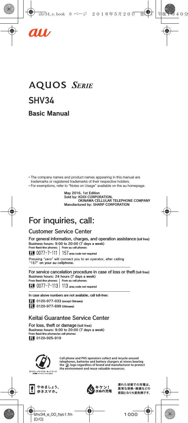 ~~~~Basic ManualCell phone and PHS operators collect and recycle unused telephones, batteries and battery chargers at stores bearing the        logo regardless of brand and manufacturer to protect the environment and reuse valuable resources.濡れた状態での充電は、異常な発熱・焼損などの原因となり大変危険です。Customer Service CenterFor inquiries, call:For general information, charges, and operation assistance (toll free)From ﬁxed-line phones: From au cell phones: area code not required area code not requiredFrom ﬁxed-line phones: From au cell phones:In case above numbers are not available, call toll-free:0120-977-033 (except Okinawa)0120-977-699 (Okinawa)For service cancelation procedure in case of loss or theft (toll free) on your au cellphone.Keitai Guarantee Service CenterFor loss, theft or damage (toll free)From ﬁxed-line phones/au cell phones:Business hours: 9:00 to 20:00 (7 days a week)Business hours: 9:00 to 20:00 (7 days a week)Business hours: 24 hours (7 days a week)0120-925-919• The company names and product names appearing in this manual are trademarks or registered trademarks of their respective holders.• For exemptions, refer to “Notes on Usage” available on the au homepage.May 2016, 1st EditionSold by: KDDI CORPORATION,OKINAWA CELLULAR TELEPHONE COMPANYManufactured by: SHARP CORPORATIONshv34_e_00_hyo1.fm[0/0]shv34_e.book  0 ページ  ２０１６年５月２０日　金曜日　午後１時４０分