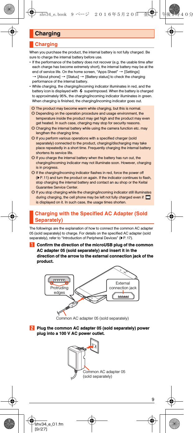 9shv34_e_01.fm[9/27]When you purchase the product, the internal battery is not fully charged. Be sure to charge the internal battery before use.•If the performance of the battery does not recover (e.g. the usable time after each charge has become extremely short), the internal battery may be at the end of service life. On the home screen, “Apps Sheet” [[Settings] [[About phone] [[Status] [[Battery status] to check the charging performance of the internal battery.•While charging, the charging/incoming indicator illuminates in red, and the battery icon is displayed with   superimposed. When the battery is charged to approximately 95%, the charging/incoming indicator illuminates in green. When charging is finished, the charging/incoming indicator goes out.The followings are the explanation of how to connect the common AC adapter 05 (sold separately) to charge. For details on the specified AC adapter (sold separately), refer to “Introduction of Peripheral Devices” (zP.17).AConfirm the direction of the microUSB plug of the common AC adapter 05 (sold separately) and insert it in the direction of the arrow to the external connection jack of the product.BPlug the common AC adapter 05 (sold separately) power plug into a 100 V AC power outlet.ChargingCharging◎The product may become warm while charging, but this is normal.◎Depending on the operation procedure and usage environment, the temperature inside the product may get high and the product may even get heated. In such case, charging may stop for security reasons.◎Charging the internal battery while using the camera function etc. may lengthen the charging time.◎If you perform various operations with a specified charger (sold separately) connected to the product, charging/discharging may take place repeatedly in a short time. Frequently charging the internal battery shortens its service life.◎If you charge the internal battery when the battery has run out, the charging/incoming indicator may not illuminate soon. However, charging is in progress.◎If the charging/incoming indicator flashes in red, force the power off (zP.11) and turn the product on again. If the indicator continues to flash, stop charging the internal battery and contact an au shop or the Keitai Guarantee Service Center.◎If you stop charging while the charging/incoming indicator still illuminates during charging, the cell phone may be left not fully charged even if   is displayed on it. In such case, the usage times shorten.Charging with the Specified AC Adapter (Sold Separately)Externalconnection jackCommon AC adapter 05 (sold separately)Protruding edgesCommon AC adapter 05 (sold separately)shv34_e.book  9 ページ  ２０１６年５月２０日　金曜日　午後１時４０分