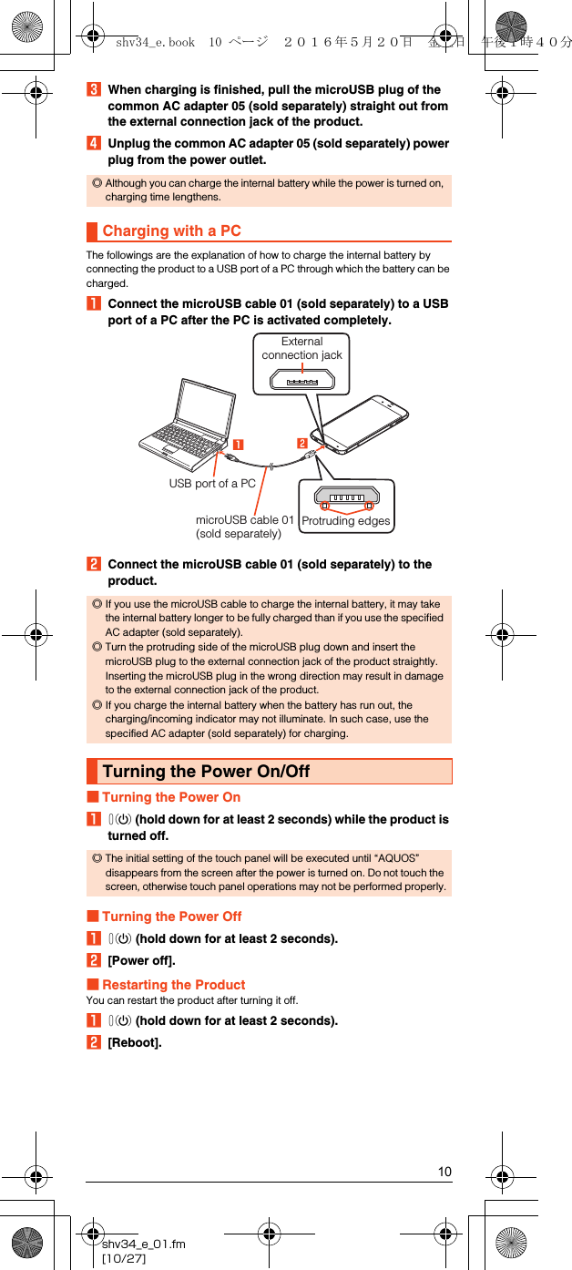 10shv34_e_01.fm[10/27]CWhen charging is finished, pull the microUSB plug of the common AC adapter 05 (sold separately) straight out from the external connection jack of the product.DUnplug the common AC adapter 05 (sold separately) power plug from the power outlet.The followings are the explanation of how to charge the internal battery by connecting the product to a USB port of a PC through which the battery can be charged.AConnect the microUSB cable 01 (sold separately) to a USB port of a PC after the PC is activated completely.BConnect the microUSB cable 01 (sold separately) to the product.■Turning the Power OnAf (hold down for at least 2 seconds) while the product is turned off.■Turning the Power OffAf (hold down for at least 2 seconds).B[Power off].■Restarting the ProductYou can restart the product after turning it off.Af (hold down for at least 2 seconds).B[Reboot].◎Although you can charge the internal battery while the power is turned on, charging time lengthens.Charging with a PC◎If you use the microUSB cable to charge the internal battery, it may take the internal battery longer to be fully charged than if you use the specified AC adapter (sold separately).◎Turn the protruding side of the microUSB plug down and insert the microUSB plug to the external connection jack of the product straightly. Inserting the microUSB plug in the wrong direction may result in damage to the external connection jack of the product.◎If you charge the internal battery when the battery has run out, the charging/incoming indicator may not illuminate. In such case, use the specified AC adapter (sold separately) for charging.Turning the Power On/Off◎The initial setting of the touch panel will be executed until “AQUOS” disappears from the screen after the power is turned on. Do not touch the screen, otherwise touch panel operations may not be performed properly.Protruding edgesExternalconnection jackUSB port of a PCmicroUSB cable 01 (sold separately)shv34_e.book  10 ページ  ２０１６年５月２０日　金曜日　午後１時４０分