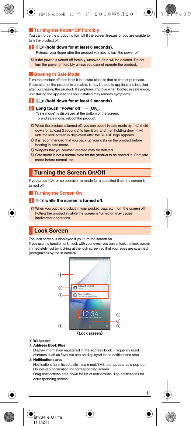 11shv34_e_01.fm[11/27]■Turning the Power Off ForciblyYou can force the product to turn off if the screen freezes or you are unable to turn the product off.Af (hold down for at least 8 seconds).Release your finger after the product vibrates to turn the power off.■Booting in Safe ModeTurn the product off then boot it in a state close to that at time of purchase.If operation of the product is unstable, it may be due to applications installed after purchasing the product. If symptoms improve when booted in safe mode, uninstalling the applications you installed may remedy symptoms.Af (hold down for at least 2 seconds).BLong touch “Power off” [[OK].“Safe mode” is displayed at the bottom of the screen.To end safe mode, reboot the product.If you press f or no operation is made for a specified time, the screen is turned off.■Turning the Screen OnAf while the screen is turned off.The lock screen is displayed if you turn the screen on.If you use the function of Unlock with your eyes, you can unlock the lock screen immediately just by looking at the lock screen so that your eyes are scanned (recognized) by the in camera.AWallpaperBAddress Book PlusDisplay information registered in the address book. Frequently used contacts such as favorites can be displayed in the notifications area.CNotifications areaNotifications for missed calls, new e-mail/SMS, etc. appear as a pop-up. Double-tap notification for corresponding screen.Drag notifications area down for list of notifications. Tap notifications for corresponding screen.◎If the power is turned off forcibly, unsaved data will be deleted. Do not turn the power off forcibly unless you cannot operate the product.◎When the product is turned off, you can boot it in safe mode by f (hold down for at least 2 seconds) to turn it on, and then holding down d until the lock screen is displayed after the SHARP logo appears.◎It is recommended that you back up your data on the product before booting in safe mode.◎Widgets that you yourself created may be deleted.◎Safe mode is not a normal state for the product to be booted in. End safe mode before normal use.Turning the Screen On/Off◎When you put the product in your pocket, bag, etc., turn the screen off. Putting the product in while the screen is turned on may cause inadvertent operations.Lock Screen《Lock screen》shv34_e.book  11 ページ  ２０１６年５月２０日　金曜日　午後１時４０分