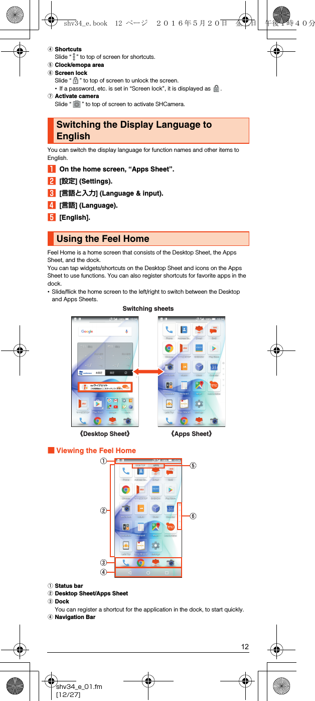 12shv34_e_01.fm[12/27]DShortcutsSlide “ ” to top of screen for shortcuts.EClock/emopa areaFScreen lockSlide “ ” to top of screen to unlock the screen.•If a password, etc. is set in “Screen lock”, it is displayed as  .GActivate cameraSlide “ ” to top of screen to activate SHCamera.You can switch the display language for function names and other items to English.AOn the home screen, “Apps Sheet”.B[設定] (Settings).C[言語と入力] (Language &amp; input).D[言語] (Language).E[English].Feel Home is a home screen that consists of the Desktop Sheet, the Apps Sheet, and the dock.You can tap widgets/shortcuts on the Desktop Sheet and icons on the Apps Sheet to use functions. You can also register shortcuts for favorite apps in the dock.•Slide/flick the home screen to the left/right to switch between the Desktop and Apps Sheets.■Viewing the Feel HomeAStatus barBDesktop Sheet/Apps SheetCDockYou can register a shortcut for the application in the dock, to start quickly.DNavigation BarSwitching the Display Language to EnglishUsing the Feel Home《Apps Sheet》《Desktop Sheet》Switching sheetsshv34_e.book  12 ページ  ２０１６年５月２０日　金曜日　午後１時４０分