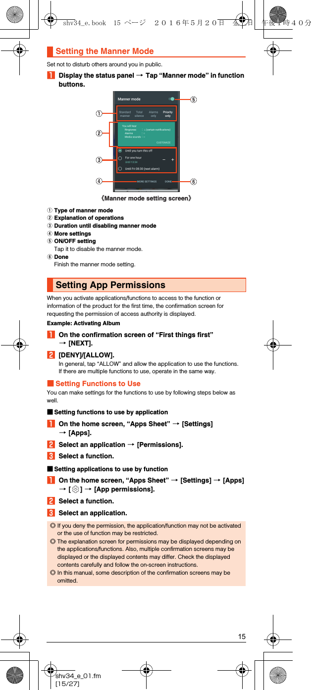 15shv34_e_01.fm[15/27]Set not to disturb others around you in public.ADisplay the status panel [Tap “Manner mode” in function buttons.AType of manner modeBExplanation of operationsCDuration until disabling manner modeDMore settingsEON/OFF settingTap it to disable the manner mode.FDoneFinish the manner mode setting.When you activate applications/functions to access to the function or information of the product for the first time, the confirmation screen for requesting the permission of access authority is displayed.Example: Activating AlbumAOn the confirmation screen of “First things first” [[NEXT].B[DENY]/[ALLOW].In general, tap “ALLOW” and allow the application to use the functions.If there are multiple functions to use, operate in the same way.■Setting Functions to UseYou can make settings for the functions to use by following steps below as well.■Setting functions to use by applicationAOn the home screen, “Apps Sheet” [[Settings] [[Apps].BSelect an application [[Permissions].CSelect a function.■Setting applications to use by functionAOn the home screen, “Apps Sheet” [[Settings] [[Apps] [[] [[App permissions].BSelect a function.CSelect an application.Setting the Manner ModeSetting App Permissions◎If you deny the permission, the application/function may not be activated or the use of function may be restricted.◎The explanation screen for permissions may be displayed depending on the applications/functions. Also, multiple confirmation screens may be displayed or the displayed contents may differ. Check the displayed contents carefully and follow the on-screen instructions.◎In this manual, some description of the confirmation screens may be omitted.《Manner mode setting screen》shv34_e.book  15 ページ  ２０１６年５月２０日　金曜日　午後１時４０分