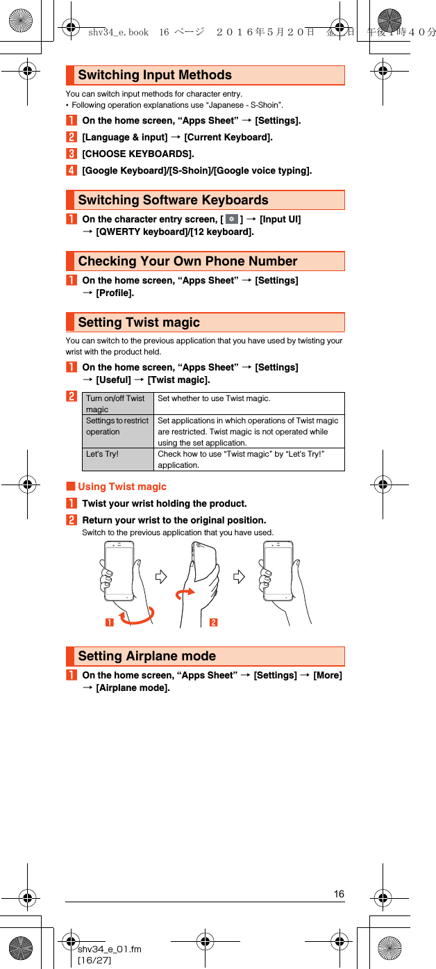 16shv34_e_01.fm[16/27]You can switch input methods for character entry.•Following operation explanations use “Japanese - S-Shoin”.AOn the home screen, “Apps Sheet” [[Settings].B[Language &amp; input] [[Current Keyboard].C[CHOOSE KEYBOARDS].D[Google Keyboard]/[S-Shoin]/[Google voice typing].AOn the character entry screen, [ ] [[Input UI] [[QWERTY keyboard]/[12 keyboard].AOn the home screen, “Apps Sheet” [[Settings] [[Profile].You can switch to the previous application that you have used by twisting your wrist with the product held.AOn the home screen, “Apps Sheet” [[Settings] [[Useful] [[Twist magic].B■Using Twist magicATwist your wrist holding the product.BReturn your wrist to the original position.Switch to the previous application that you have used.AOn the home screen, “Apps Sheet” [[Settings] [[More] [[Airplane mode].Switching Input MethodsSwitching Software KeyboardsChecking Your Own Phone NumberSetting Twist magicTurn on/off Twist magicSet whether to use Twist magic.Settings to restrict operationSet applications in which operations of Twist magic are restricted. Twist magic is not operated while using the set application.Let&apos;s Try! Check how to use “Twist magic” by “Let&apos;s Try!” application.Setting Airplane modeshv34_e.book  16 ページ  ２０１６年５月２０日　金曜日　午後１時４０分