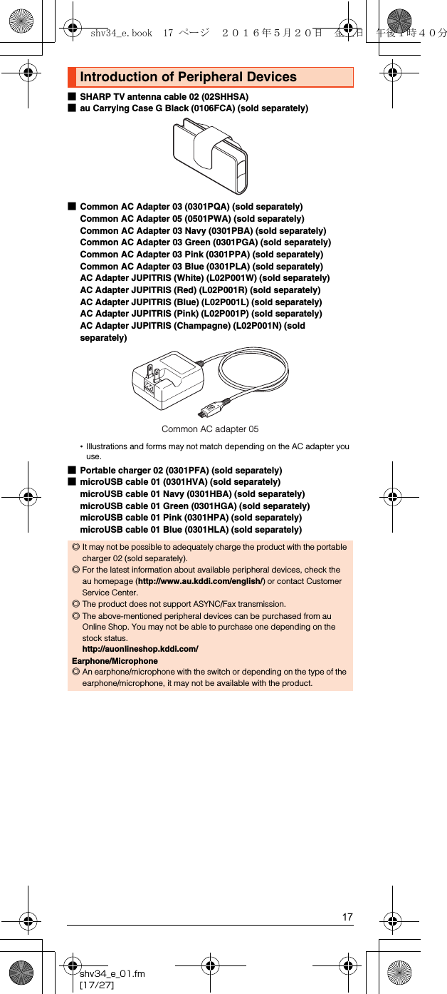 17shv34_e_01.fm[17/27]■SHARP TV antenna cable 02 (02SHHSA)■au Carrying Case G Black (0106FCA) (sold separately)■Common AC Adapter 03 (0301PQA) (sold separately)Common AC Adapter 05 (0501PWA) (sold separately)Common AC Adapter 03 Navy (0301PBA) (sold separately)Common AC Adapter 03 Green (0301PGA) (sold separately)Common AC Adapter 03 Pink (0301PPA) (sold separately)Common AC Adapter 03 Blue (0301PLA) (sold separately)AC Adapter JUPITRIS (White) (L02P001W) (sold separately)AC Adapter JUPITRIS (Red) (L02P001R) (sold separately)AC Adapter JUPITRIS (Blue) (L02P001L) (sold separately)AC Adapter JUPITRIS (Pink) (L02P001P) (sold separately)AC Adapter JUPITRIS (Champagne) (L02P001N) (sold separately)•Illustrations and forms may not match depending on the AC adapter you use.■Portable charger 02 (0301PFA) (sold separately)■microUSB cable 01 (0301HVA) (sold separately)microUSB cable 01 Navy (0301HBA) (sold separately)microUSB cable 01 Green (0301HGA) (sold separately)microUSB cable 01 Pink (0301HPA) (sold separately)microUSB cable 01 Blue (0301HLA) (sold separately)Introduction of Peripheral Devices◎It may not be possible to adequately charge the product with the portable charger 02 (sold separately).◎For the latest information about available peripheral devices, check the au homepage (http://www.au.kddi.com/english/) or contact Customer Service Center.◎The product does not support ASYNC/Fax transmission.◎The above-mentioned peripheral devices can be purchased from au Online Shop. You may not be able to purchase one depending on the stock status.(http://auonlineshop.kddi.com/)Earphone/Microphone◎An earphone/microphone with the switch or depending on the type of the earphone/microphone, it may not be available with the product.Common AC adapter 05shv34_e.book  17 ページ  ２０１６年５月２０日　金曜日　午後１時４０分