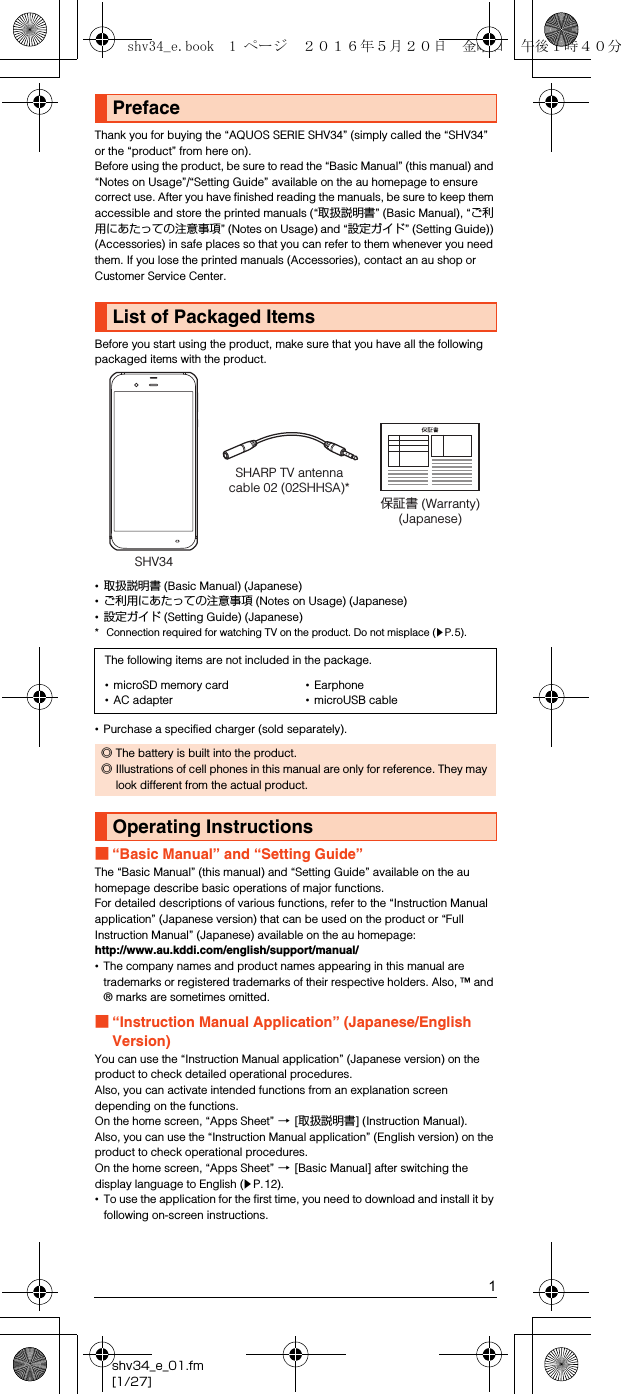 1shv34_e_01.fm[1/27]Thank you for buying the “AQUOS SERIE SHV34” (simply called the “SHV34” or the “product” from here on).Before using the product, be sure to read the “Basic Manual” (this manual) and “Notes on Usage”/“Setting Guide” available on the au homepage to ensure correct use. After you have finished reading the manuals, be sure to keep them accessible and store the printed manuals (“取扱説明書” (Basic Manual), “ご利用にあたっての注意事項” (Notes on Usage) and “設定ガイド” (Setting Guide)) (Accessories) in safe places so that you can refer to them whenever you need them. If you lose the printed manuals (Accessories), contact an au shop or Customer Service Center.Before you start using the product, make sure that you have all the following packaged items with the product.•取扱説明書 (Basic Manual) (Japanese)•ご利用にあたっての注意事項 (Notes on Usage) (Japanese)•設定ガイド (Setting Guide) (Japanese)* Connection required for watching TV on the product. Do not misplace (zP.5).•Purchase a specified charger (sold separately).■“Basic Manual” and “Setting Guide”The “Basic Manual” (this manual) and “Setting Guide” available on the au homepage describe basic operations of major functions.For detailed descriptions of various functions, refer to the “Instruction Manual application” (Japanese version) that can be used on the product or “Full Instruction Manual” (Japanese) available on the au homepage:(http://www.au.kddi.com/english/support/manual/)•The company names and product names appearing in this manual are trademarks or registered trademarks of their respective holders. Also, ™ and ® marks are sometimes omitted.■“Instruction Manual Application” (Japanese/English Version)You can use the “Instruction Manual application” (Japanese version) on the product to check detailed operational procedures.Also, you can activate intended functions from an explanation screen depending on the functions.On the home screen, “Apps Sheet” [[取扱説明書] (Instruction Manual).Also, you can use the “Instruction Manual application” (English version) on the product to check operational procedures.On the home screen, “Apps Sheet” [[Basic Manual] after switching the display language to English (zP.12).•To use the application for the first time, you need to download and install it by following on-screen instructions.PrefaceList of Packaged ItemsThe following items are not included in the package.•microSD memory card•AC adapter•Earphone•microUSB cable◎The battery is built into the product.◎Illustrations of cell phones in this manual are only for reference. They may look different from the actual product.Operating InstructionsSHV34SHARP TV antenna cable 02 (02SHHSA)*保証書 (Warranty)(Japanese)shv34_e.book  1 ページ  ２０１６年５月２０日　金曜日　午後１時４０分