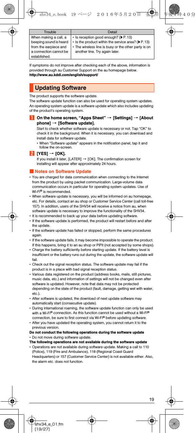 19shv34_e_01.fm[19/27]If symptoms do not improve after checking each of the above, information is provided through au Customer Support on the au homepage below.(http://www.au.kddi.com/english/support/)The product supports the software update.The software update function can also be used for operating system updates. An operating system update is a software update which also includes updating of the product&apos;s operating system.AOn the home screen, “Apps Sheet” [[Settings] [[About phone] [[Software update].Start to check whether software update is necessary or not. Tap “OK” to check it in the background. When it is necessary, you can download and install data for software update.•When “Software update” appears in the notification panel, tap it and follow the on-screen.B[YES] [[OK].If you install it later, [LATER] [[OK]. The confirmation screen for installing will appear after approximately 24 hours.■Notes on Software Update•You are charged for data communication when connecting to the Internet from the product by using packet communication. Large-volume data communication occurs in particular for operating system updates. Use of Wi-Fi® is recommended.•When software update is necessary, you will be informed on au homepage, etc. For details, contact an au shop or Customer Service Center (call toll-free 157). In addition, users of the SHV34 will receive a notice from au, when software update is necessary to improve the functionality of the SHV34.•It is recommended to back up your data before updating software.•If the software update is performed, the product will restart before and after the update.•If the software update has failed or stopped, perform the same procedures again.•If the software update fails, it may become impossible to operate the product. If this happens, bring it to an au shop or PiPit (not accepted by some shops).•Charge the battery sufficiently before starting update. If the battery level is insufficient or the battery runs out during the update, the software update will fail.•Check out the signal reception status. The software update may fail if the product is in a place with bad signal reception status.•Various data registered on the product (address books, mails, still pictures, music data, etc.) and information of settings will not be changed even after software is updated. However, note that data may not be protected depending on the state of the product (fault, damage, getting wet with water, etc.).•After software is updated, the download of next update software may automatically start (consecutive update).•During international roaming, the software update function can only be used with a Wi-Fi® connection. As this function cannot be used without a Wi-Fi® connection, be sure to first connect via Wi-Fi® before updating software.•After you have updated the operating system, you cannot return it to the previous version.Do not conduct the following operations during the software update•Do not move during software update.The following operations are not available during the software update•Operations are not available during software update. Making a call to 110 (Police), 119 (Fire and Ambulance), 118 (Regional Coast Guard Headquarters) or 157 (Customer Service Center) is not available either. Also, the alarm etc. does not function.When making a call, a beeping sound is heard from the earpiece and a connection cannot be established.•Is reception good enough? (zP.13)•Is the product within the service area? (zP.13)•The wireless line is busy or the other party is on another line. Try again later.Updating SoftwareTrouble Detailshv34_e.book  19 ページ  ２０１６年５月２０日　金曜日　午後１時４０分