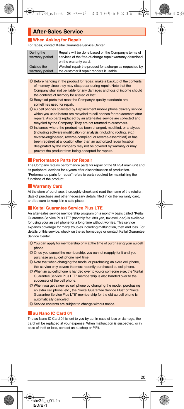 20shv34_e_01.fm[20/27]■When Asking for RepairFor repair, contact Keitai Guarantee Service Center.■Performance Parts for RepairThe Company retains performance parts for repair of the SHV34 main unit and its peripheral devices for 4 years after discontinuation of production. “Performance parts for repair” refers to parts required for maintaining the functions of the product.■Warranty CardAt the store of purchase, thoroughly check and read the name of the retailer, date of purchase and other necessary details filled in on the warranty card, and be sure to keep it in a safe place.■Keitai Guarantee Service Plus LTEAn after-sales service membership program on a monthly basis called “Keitai Guarantee Service Plus LTE” (monthly fee: 380 yen, tax excluded) is available for using your au cell phone for a long time without worries. This service expands coverage for many troubles including malfunction, theft and loss. For details of this service, check on the au homepage or contact Keitai Guarantee Service Center.■au Nano IC Card 04The au Nano IC Card 04 is lent to you by au. In case of loss or damage, the card will be replaced at your expense. When malfunction is suspected, or in case of theft or loss, contact an au shop or PiPit.After-Sales ServiceDuring the warranty periodRepairs will be done based on the Company&apos;s terms of services of the free-of-charge repair warranty described on the warranty card.Outside the warranty periodWe shall repair the product for a charge as requested by the customer if repair renders it usable.◎Before handing in the product for repair, make a backup of the contents of memory since they may disappear during repair. Note that the Company shall not be liable for any damages and loss of income should the contents of memory be altered or lost.◎Recycled parts that meet the Company&apos;s quality standards are sometimes used for repair.◎au cell phones collected by Replacement mobile phone delivery service which you used before are recycled to cell phones for replacement after repairs. Also parts replaced by au after-sales service are collected and recycled by the Company. They are not returned to customers.◎Instances where the product has been changed, modified, or analyzed (including software modification or analysis (including rooting, etc.) reverse-engineered, reverse-compiled, or reverse-assembled) or has been repaired at a location other than an authorized repair location designated by the company may not be covered by warranty or may prevent the product from being accepted for repairs.◎You can apply for membership only at the time of purchasing your au cell phone.◎Once you cancel the membership, you cannot reapply for it until you purchase an au cell phone next time.◎Note that when changing the model or purchasing an extra cell phone, this service only covers the most recently purchased au cell phone.◎When an au cell phone is handed over to you or someone else, the “Keitai Guarantee Service Plus LTE” membership is also handed over to the successor of the cell phone.◎When you get a new au cell phone by changing the model, purchasing an extra cell phone, etc., the “Keitai Guarantee Service Plus” or “Keitai Guarantee Service Plus LTE” membership for the old au cell phone is automatically canceled.◎Service contents are subject to change without notice.shv34_e.book  20 ページ  ２０１６年５月２０日　金曜日　午後１時４０分