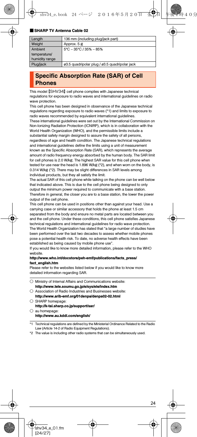 24shv34_e_01.fm[24/27]■SHARP TV Antenna Cable 02This model 【SHV34】 cell phone complies with Japanese technical regulations for exposure to radio waves and international guidelines on radio wave protection.This cell phone has been designed in observance of the Japanese technical regulations regarding exposure to radio waves (*1) and limits to exposure to radio waves recommended by equivalent international guidelines.These international guidelines were set out by the International Commission on Non-Ionizing Radiation Protection (ICNIRP), which is in collaboration with the World Health Organization (WHO), and the permissible limits include a substantial safety margin designed to assure the safety of all persons, regardless of age and health condition. The Japanese technical regulations and international guidelines define the limits using a unit of measurement known as the Specific Absorption Rate (SAR), which represents the average amount of radio frequency energy absorbed by the human body. The SAR limit for cell phones is 2.0 W/kg. The highest SAR value for this cell phone when tested for use near the head is 1.896 W/kg (*2), and when worn on the body, is 0.314 W/kg (*2). There may be slight differences in SAR levels among individual products, but they all satisfy the limit.The actual SAR of this cell phone while talking on the phone can be well below that indicated above. This is due to the cell phone being designed to only output the minimum power required to communicate with a base station. Therefore in general, the closer you are to a base station, the lower the power output of the cell phone.This cell phone can be used in positions other than against your head. Use a carrying case or similar accessory that holds the phone at least 1.5 cm separated from the body and ensure no metal parts are located between you and the cell phone. Under these conditions, this cell phone satisfies Japanese technical regulations and international guidelines for radio wave protection.The World Health Organization has stated that “a large number of studies have been performed over the last two decades to assess whether mobile phones pose a potential health risk. To date, no adverse health effects have been established as being caused by mobile phone use”.If you would like to know more detailed information, please refer to the WHO website.(http://www.who.int/docstore/peh-emf/publications/facts_press/fact_english.htm) Please refer to the websites listed below if you would like to know more detailed information regarding SAR.*1 Technical regulations are defined by the Ministerial Ordinance Related to the Radio Law (Article 14-2 of Radio Equipment Regulations).*2 The value is including other radio systems that can be simultaneously used.Length 136 mm (including plug/jack part)Weight Approx. 5 gAmbient temperature/humidity range5°C – 35°C / 35% – 85%Plug/jack ø3.5 quadripolar plug / ø3.5 quadripolar jackSpecific Absorption Rate (SAR) of Cell Phones○Ministry of Internal Affairs and Communications website:(http://www.tele.soumu.go.jp/e/sys/ele/index.htm)○Association of Radio Industries and Businesses website:(http://www.arib-emf.org/01denpa/denpa02-02.html)○SHARP homepage:(http://k-tai.sharp.co.jp/support/sar/)○au homepage:(http://www.au.kddi.com/english/)shv34_e.book  24 ページ  ２０１６年５月２０日　金曜日　午後１時４０分