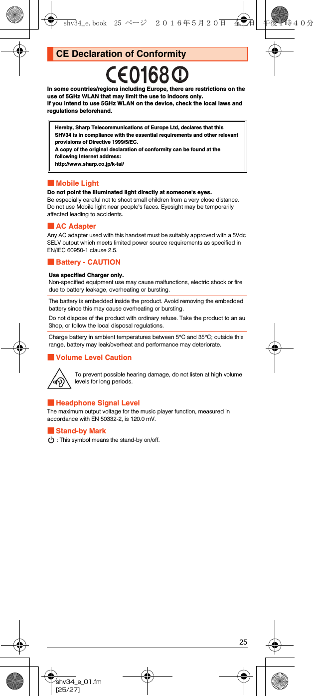 25shv34_e_01.fm[25/27]In some countries/regions including Europe, there are restrictions on the use of 5GHz WLAN that may limit the use to indoors only. If you intend to use 5GHz WLAN on the device, check the local laws and regulations beforehand.■Mobile LightDo not point the illuminated light directly at someone&apos;s eyes.Be especially careful not to shoot small children from a very close distance.Do not use Mobile light near people&apos;s faces. Eyesight may be temporarily affected leading to accidents.■AC AdapterAny AC adapter used with this handset must be suitably approved with a 5Vdc SELV output which meets limited power source requirements as specified in EN/IEC 60950-1 clause 2.5.■Battery - CAUTION■Volume Level Caution■Headphone Signal LevelThe maximum output voltage for the music player function, measured in accordance with EN 50332-2, is 120.0 mV.■Stand-by Mark: This symbol means the stand-by on/off.CE Declaration of ConformityHereby, Sharp Telecommunications of Europe Ltd, declares that this SHV34 is in compliance with the essential requirements and other relevant provisions of Directive 1999/5/EC.A copy of the original declaration of conformity can be found at the following Internet address:(http://www.sharp.co.jp/k-tai/)Use specified Charger only.Non-specified equipment use may cause malfunctions, electric shock or fire due to battery leakage, overheating or bursting.The battery is embedded inside the product. Avoid removing the embedded battery since this may cause overheating or bursting.Do not dispose of the product with ordinary refuse. Take the product to an au Shop, or follow the local disposal regulations.Charge battery in ambient temperatures between 5°C and 35°C; outside this range, battery may leak/overheat and performance may deteriorate.To prevent possible hearing damage, do not listen at high volume levels for long periods.shv34_e.book  25 ページ  ２０１６年５月２０日　金曜日　午後１時４０分