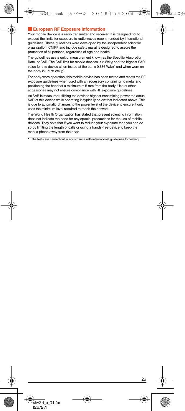 26shv34_e_01.fm[26/27]■European RF Exposure InformationYour mobile device is a radio transmitter and receiver. It is designed not to exceed the limits for exposure to radio waves recommended by international guidelines. These guidelines were developed by the independent scientific organization ICNIRP and include safety margins designed to assure the protection of all persons, regardless of age and health.The guidelines use a unit of measurement known as the Specific Absorption Rate, or SAR. The SAR limit for mobile devices is 2 W/kg and the highest SAR value for this device when tested at the ear is 0.636 W/kg* and when worn on the body is 0.978 W/kg*.For body-worn operation, this mobile device has been tested and meets the RF exposure guidelines when used with an accessory containing no metal and positioning the handset a minimum of 5 mm from the body. Use of other accessories may not ensure compliance with RF exposure guidelines.As SAR is measured utilizing the devices highest transmitting power the actual SAR of this device while operating is typically below that indicated above. This is due to automatic changes to the power level of the device to ensure it only uses the minimum level required to reach the network.The World Health Organization has stated that present scientific information does not indicate the need for any special precautions for the use of mobile devices. They note that if you want to reduce your exposure then you can do so by limiting the length of calls or using a hands-free device to keep the mobile phone away from the head.* The tests are carried out in accordance with international guidelines for testing.shv34_e.book  26 ページ  ２０１６年５月２０日　金曜日　午後１時４０分