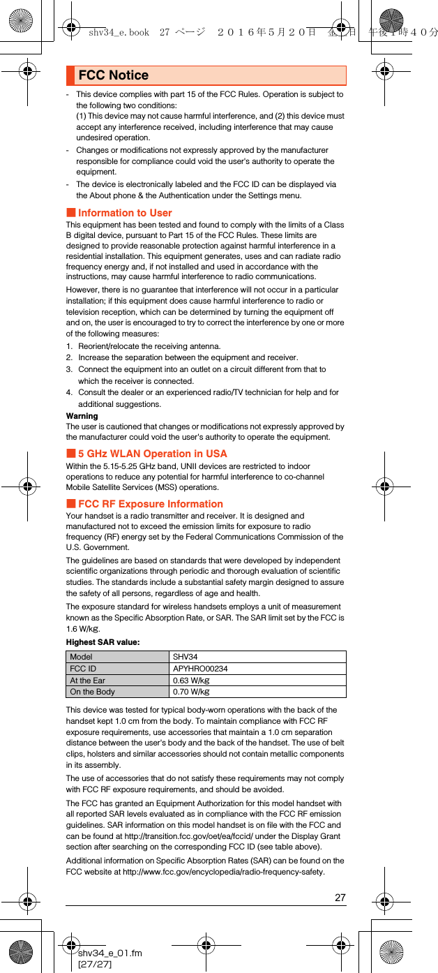 27shv34_e_01.fm[27/27]- This device complies with part 15 of the FCC Rules. Operation is subject to the following two conditions:(1) This device may not cause harmful interference, and (2) this device must accept any interference received, including interference that may cause undesired operation.- Changes or modifications not expressly approved by the manufacturer responsible for compliance could void the user&apos;s authority to operate the equipment.- The device is electronically labeled and the FCC ID can be displayed via the About phone &amp; the Authentication under the Settings menu.■Information to UserThis equipment has been tested and found to comply with the limits of a Class B digital device, pursuant to Part 15 of the FCC Rules. These limits are designed to provide reasonable protection against harmful interference in a residential installation. This equipment generates, uses and can radiate radio frequency energy and, if not installed and used in accordance with the instructions, may cause harmful interference to radio communications.However, there is no guarantee that interference will not occur in a particular installation; if this equipment does cause harmful interference to radio or television reception, which can be determined by turning the equipment off and on, the user is encouraged to try to correct the interference by one or more of the following measures:1. Reorient/relocate the receiving antenna.2. Increase the separation between the equipment and receiver.3. Connect the equipment into an outlet on a circuit different from that to which the receiver is connected.4. Consult the dealer or an experienced radio/TV technician for help and for additional suggestions.WarningThe user is cautioned that changes or modifications not expressly approved by the manufacturer could void the user&apos;s authority to operate the equipment.■5 GHz WLAN Operation in USAWithin the 5.15-5.25 GHz band, UNII devices are restricted to indoor operations to reduce any potential for harmful interference to co-channel Mobile Satellite Services (MSS) operations.■FCC RF Exposure InformationYour handset is a radio transmitter and receiver. It is designed and manufactured not to exceed the emission limits for exposure to radio frequency (RF) energy set by the Federal Communications Commission of the U.S. Government.The guidelines are based on standards that were developed by independent scientific organizations through periodic and thorough evaluation of scientific studies. The standards include a substantial safety margin designed to assure the safety of all persons, regardless of age and health.The exposure standard for wireless handsets employs a unit of measurement known as the Specific Absorption Rate, or SAR. The SAR limit set by the FCC is 1.6 W/kg.Highest SAR value:This device was tested for typical body-worn operations with the back of the handset kept 1.0 cm from the body. To maintain compliance with FCC RF exposure requirements, use accessories that maintain a 1.0 cm separation distance between the user&apos;s body and the back of the handset. The use of belt clips, holsters and similar accessories should not contain metallic components in its assembly.The use of accessories that do not satisfy these requirements may not comply with FCC RF exposure requirements, and should be avoided.The FCC has granted an Equipment Authorization for this model handset with all reported SAR levels evaluated as in compliance with the FCC RF emission guidelines. SAR information on this model handset is on file with the FCC and can be found at (http://transition.fcc.gov/oet/ea/fccid/) under the Display Grant section after searching on the corresponding FCC ID (see table above).Additional information on Specific Absorption Rates (SAR) can be found on the FCC website at (http://www.fcc.gov/encyclopedia/radio-frequency-safety).FCC NoticeModel SHV34FCC ID APYHRO00234At the Ear 0.63 W/kgOn the Body 0.70 W/kgshv34_e.book  27 ページ  ２０１６年５月２０日　金曜日　午後１時４０分