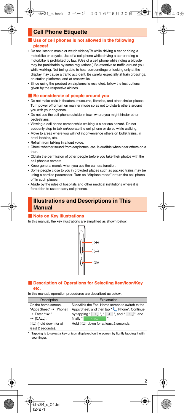 2shv34_e_01.fm[2/27]■Use of cell phones is not allowed in the following places!•Do not listen to music or watch videos/TV while driving a car or riding a motorbike or bicycle. Use of a cell phone while driving a car or riding a motorbike is prohibited by law. (Use of a cell phone while riding a bicycle may be punishable by some regulations.) Be attentive to traffic around you while walking. Not being able to hear surroundings or looking only at the display may cause a traffic accident. Be careful especially at train crossings, on station platforms, and at crosswalks.•Since using the product on airplanes is restricted, follow the instructions given by the respective airlines.■Be considerate of people around you•Do not make calls in theaters, museums, libraries, and other similar places. Turn power off or turn on manner mode so as not to disturb others around you with your ringtones.•Do not use the cell phone outside in town where you might hinder other pedestrians.•Viewing a cell phone screen while walking is a serious hazard. Do not suddenly stop to talk on/operate the cell phone or do so while walking.•Move to areas where you will not inconvenience others on bullet trains, in hotel lobbies, etc.•Refrain from talking in a loud voice.•Check whether sound from earphones, etc. is audible when near others on a train.•Obtain the permission of other people before you take their photos with the cell phone&apos;s camera.•Keep general morals when you use the camera function.•Some people close to you in crowded places such as packed trains may be using a cardiac pacemaker. Turn on “Airplane mode” or turn the cell phone off in such places.•Abide by the rules of hospitals and other medical institutions where it is forbidden to use or carry cell phones.■Note on Key IllustrationsIn this manual, the key illustrations are simplified as shown below.■Description of Operations for Selecting Item/Icon/Key etc.In this manual, operation procedures are described as below.* Tapping is to select a key or icon displayed on the screen by lightly tapping it with your finger.Cell Phone EtiquetteIllustrations and Descriptions in This ManualDescription ExplanationOn the home screen, “Apps Sheet” [[Phone] [Enter “141” [[CALL].Slide/flick the Feel Home screen to switch to the Apps Sheet, and then tap “  Phone”. Continue by tapping “ ”, “ ”, and “ ”, and finally “ ”.f (hold down for at least 2 seconds).Hold f down for at least 2 seconds.shv34_e.book  2 ページ  ２０１６年５月２０日　金曜日　午後１時４０分