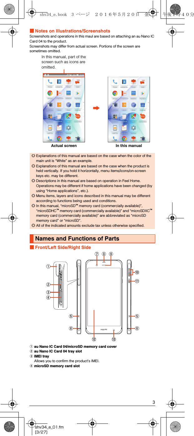 3shv34_e_01.fm[3/27]■Notes on Illustrations/ScreenshotsScreenshots and operations in this maul are based on attaching an au Nano IC Card 04 to the product.Screenshots may differ from actual screen. Portions of the screen are sometimes omitted.■Front/Left Side/Right SideAau Nano IC Card 04/microSD memory card coverBau Nano IC Card 04 tray slotCIMEI trayAllows you to confirm the product&apos;s IMEI.DmicroSD memory card slot◎Explanations of this manual are based on the case when the color of the main unit is “White” as an example.◎Explanations of this manual are based on the case when the product is held vertically. If you hold it horizontally, menu items/icons/on-screen keys etc. may be different.◎Descriptions in this manual are based on operation in Feel Home. Operations may be different if home applications have been changed (by using “Home applications”, etc.).◎Menu items, layers and icons described in this manual may be different according to functions being used and conditions.◎In this manual, “microSD™ memory card (commercially available)”, “microSDHC™ memory card (commercially available)” and “microSDXC™ memory card (commercially available)” are abbreviated as “microSD memory card” or “microSD”.◎All of the indicated amounts exclude tax unless otherwise specified.Names and Functions of PartsActual screenIn this manual, part of the screen such as icons are omitted.In this manualshv34_e.book  3 ページ  ２０１６年５月２０日　金曜日　午後１時４０分