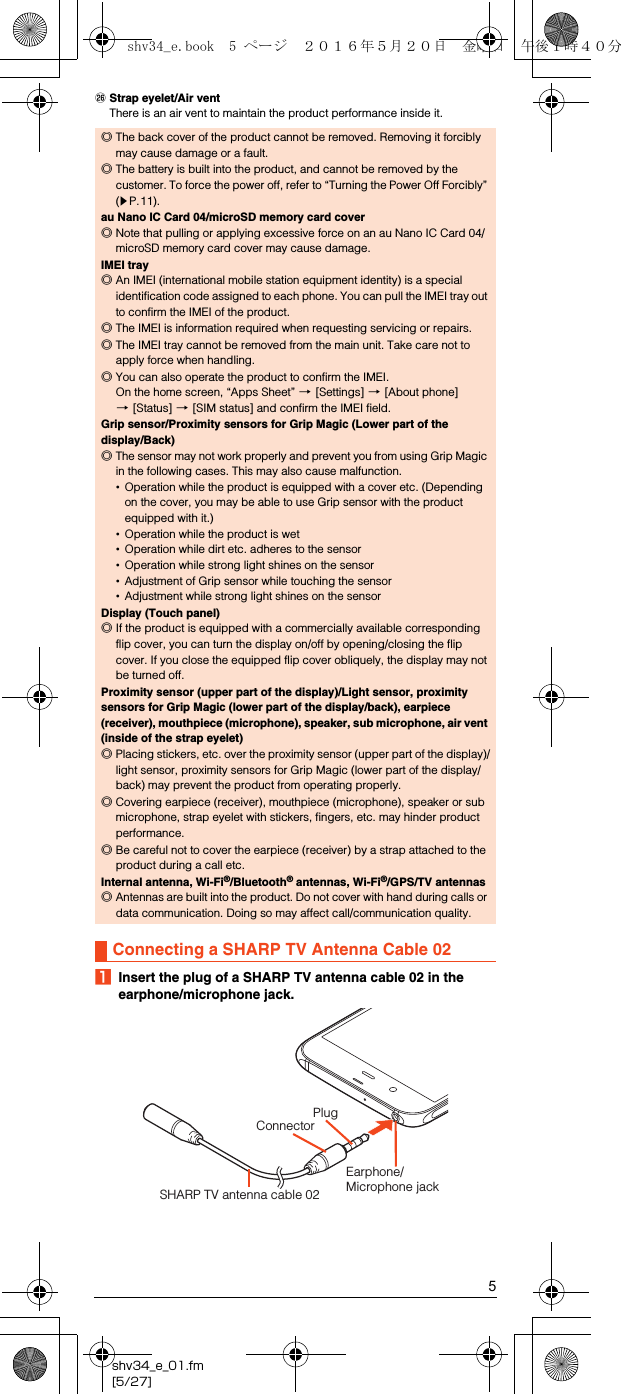 5shv34_e_01.fm[5/27]ZStrap eyelet/Air ventThere is an air vent to maintain the product performance inside it.AInsert the plug of a SHARP TV antenna cable 02 in the earphone/microphone jack.◎The back cover of the product cannot be removed. Removing it forcibly may cause damage or a fault.◎The battery is built into the product, and cannot be removed by the customer. To force the power off, refer to “Turning the Power Off Forcibly” (zP.11).au Nano IC Card 04/microSD memory card cover◎Note that pulling or applying excessive force on an au Nano IC Card 04/microSD memory card cover may cause damage.IMEI tray◎An IMEI (international mobile station equipment identity) is a special identification code assigned to each phone. You can pull the IMEI tray out to confirm the IMEI of the product.◎The IMEI is information required when requesting servicing or repairs.◎The IMEI tray cannot be removed from the main unit. Take care not to apply force when handling.◎You can also operate the product to confirm the IMEI.On the home screen, “Apps Sheet” [[Settings] [[About phone] [[Status] [[SIM status] and confirm the IMEI field.Grip sensor/Proximity sensors for Grip Magic (Lower part of the display/Back)◎The sensor may not work properly and prevent you from using Grip Magic in the following cases. This may also cause malfunction.•Operation while the product is equipped with a cover etc. (Depending on the cover, you may be able to use Grip sensor with the product equipped with it.)•Operation while the product is wet•Operation while dirt etc. adheres to the sensor•Operation while strong light shines on the sensor•Adjustment of Grip sensor while touching the sensor•Adjustment while strong light shines on the sensorDisplay (Touch panel)◎If the product is equipped with a commercially available corresponding flip cover, you can turn the display on/off by opening/closing the flip cover. If you close the equipped flip cover obliquely, the display may not be turned off.Proximity sensor (upper part of the display)/Light sensor, proximity sensors for Grip Magic (lower part of the display/back), earpiece (receiver), mouthpiece (microphone), speaker, sub microphone, air vent (inside of the strap eyelet)◎Placing stickers, etc. over the proximity sensor (upper part of the display)/light sensor, proximity sensors for Grip Magic (lower part of the display/back) may prevent the product from operating properly.◎Covering earpiece (receiver), mouthpiece (microphone), speaker or sub microphone, strap eyelet with stickers, fingers, etc. may hinder product performance.◎Be careful not to cover the earpiece (receiver) by a strap attached to the product during a call etc.Internal antenna, Wi-Fi®/Bluetooth® antennas, Wi-Fi®/GPS/TV antennas◎Antennas are built into the product. Do not cover with hand during calls or data communication. Doing so may affect call/communication quality.Connecting a SHARP TV Antenna Cable 02SHARP TV antenna cable 02Earphone/Microphone jackConnectorPlugshv34_e.book  5 ページ  ２０１６年５月２０日　金曜日　午後１時４０分
