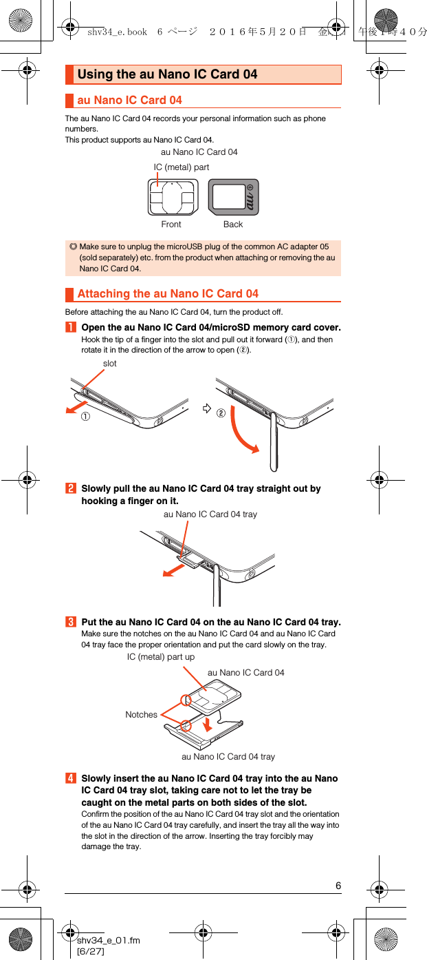 6shv34_e_01.fm[6/27]The au Nano IC Card 04 records your personal information such as phone numbers.This product supports au Nano IC Card 04.Before attaching the au Nano IC Card 04, turn the product off.AOpen the au Nano IC Card 04/microSD memory card cover.Hook the tip of a finger into the slot and pull out it forward (A), and then rotate it in the direction of the arrow to open (B).BSlowly pull the au Nano IC Card 04 tray straight out by hooking a finger on it.CPut the au Nano IC Card 04 on the au Nano IC Card 04 tray.Make sure the notches on the au Nano IC Card 04 and au Nano IC Card 04 tray face the proper orientation and put the card slowly on the tray.DSlowly insert the au Nano IC Card 04 tray into the au Nano IC Card 04 tray slot, taking care not to let the tray be caught on the metal parts on both sides of the slot.Confirm the position of the au Nano IC Card 04 tray slot and the orientation of the au Nano IC Card 04 tray carefully, and insert the tray all the way into the slot in the direction of the arrow. Inserting the tray forcibly may damage the tray.Using the au Nano IC Card 04au Nano IC Card 04◎Make sure to unplug the microUSB plug of the common AC adapter 05 (sold separately) etc. from the product when attaching or removing the au Nano IC Card 04.Attaching the au Nano IC Card 04IC (metal) partau Nano IC Card 04Front Backslotau Nano IC Card 04 trayau Nano IC Card 04 trayau Nano IC Card 04IC (metal) part upNotchesshv34_e.book  6 ページ  ２０１６年５月２０日　金曜日　午後１時４０分