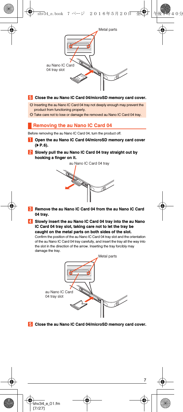 7shv34_e_01.fm[7/27]EClose the au Nano IC Card 04/microSD memory card cover.Before removing the au Nano IC Card 04, turn the product off.AOpen the au Nano IC Card 04/microSD memory card cover (zP.6).BSlowly pull the au Nano IC Card 04 tray straight out by hooking a finger on it.CRemove the au Nano IC Card 04 from the au Nano IC Card 04 tray.DSlowly insert the au Nano IC Card 04 tray into the au Nano IC Card 04 tray slot, taking care not to let the tray be caught on the metal parts on both sides of the slot.Confirm the position of the au Nano IC Card 04 tray slot and the orientation of the au Nano IC Card 04 tray carefully, and insert the tray all the way into the slot in the direction of the arrow. Inserting the tray forcibly may damage the tray.EClose the au Nano IC Card 04/microSD memory card cover.◎Inserting the au Nano IC Card 04 tray not deeply enough may prevent the product from functioning properly.◎Take care not to lose or damage the removed au Nano IC Card 04 tray.Removing the au Nano IC Card 04au Nano IC Card 04 tray slotMetal partsau Nano IC Card 04 trayau Nano IC Card 04 tray slotMetal partsshv34_e.book  7 ページ  ２０１６年５月２０日　金曜日　午後１時４０分