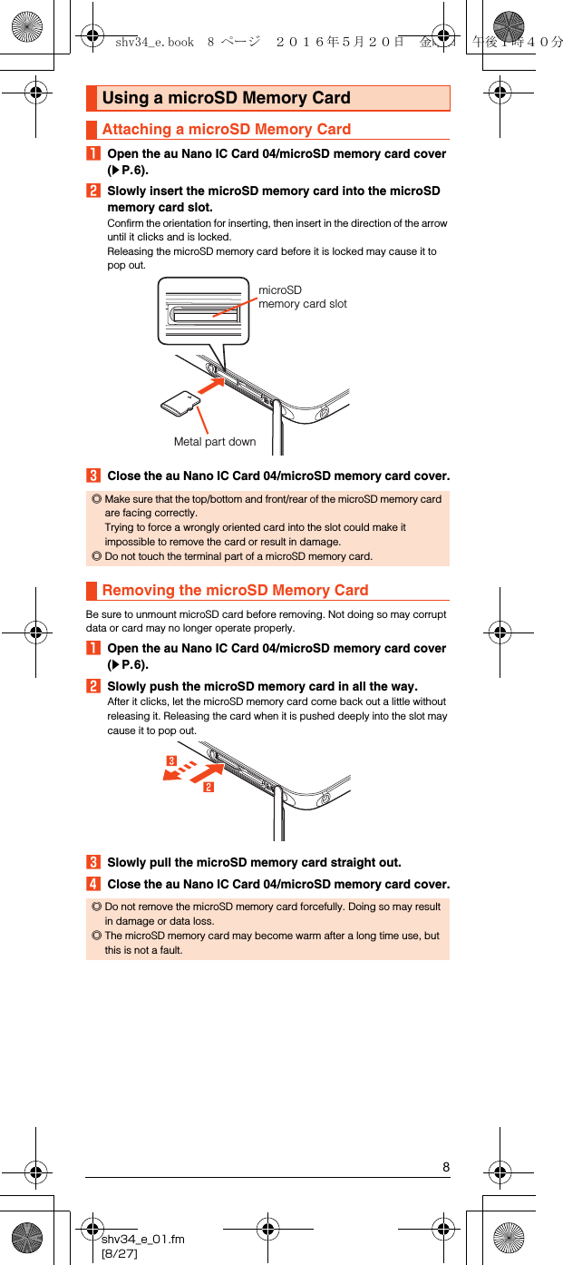 8shv34_e_01.fm[8/27]AOpen the au Nano IC Card 04/microSD memory card cover (zP.6).BSlowly insert the microSD memory card into the microSD memory card slot.Confirm the orientation for inserting, then insert in the direction of the arrow until it clicks and is locked.Releasing the microSD memory card before it is locked may cause it to pop out.CClose the au Nano IC Card 04/microSD memory card cover.Be sure to unmount microSD card before removing. Not doing so may corrupt data or card may no longer operate properly.AOpen the au Nano IC Card 04/microSD memory card cover (zP.6).BSlowly push the microSD memory card in all the way.After it clicks, let the microSD memory card come back out a little without releasing it. Releasing the card when it is pushed deeply into the slot may cause it to pop out.CSlowly pull the microSD memory card straight out.DClose the au Nano IC Card 04/microSD memory card cover.Using a microSD Memory CardAttaching a microSD Memory Card◎Make sure that the top/bottom and front/rear of the microSD memory card are facing correctly. Trying to force a wrongly oriented card into the slot could make it impossible to remove the card or result in damage.◎Do not touch the terminal part of a microSD memory card.Removing the microSD Memory Card◎Do not remove the microSD memory card forcefully. Doing so may result in damage or data loss.◎The microSD memory card may become warm after a long time use, but this is not a fault.microSD memory card slotMetal part downshv34_e.book  8 ページ  ２０１６年５月２０日　金曜日　午後１時４０分