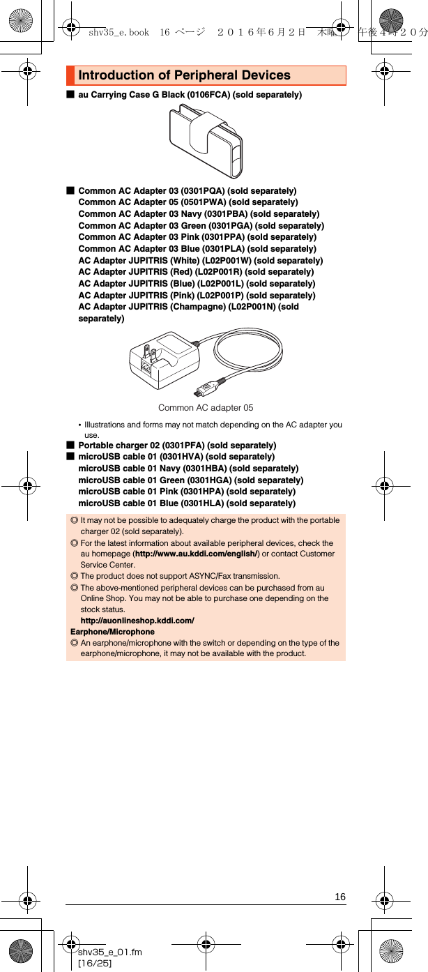 16shv35_e_01.fm[16/25]■au Carrying Case G Black (0106FCA) (sold separately)■Common AC Adapter 03 (0301PQA) (sold separately)Common AC Adapter 05 (0501PWA) (sold separately)Common AC Adapter 03 Navy (0301PBA) (sold separately)Common AC Adapter 03 Green (0301PGA) (sold separately)Common AC Adapter 03 Pink (0301PPA) (sold separately)Common AC Adapter 03 Blue (0301PLA) (sold separately)AC Adapter JUPITRIS (White) (L02P001W) (sold separately)AC Adapter JUPITRIS (Red) (L02P001R) (sold separately)AC Adapter JUPITRIS (Blue) (L02P001L) (sold separately)AC Adapter JUPITRIS (Pink) (L02P001P) (sold separately)AC Adapter JUPITRIS (Champagne) (L02P001N) (sold separately)•Illustrations and forms may not match depending on the AC adapter you use.■Portable charger 02 (0301PFA) (sold separately)■microUSB cable 01 (0301HVA) (sold separately)microUSB cable 01 Navy (0301HBA) (sold separately)microUSB cable 01 Green (0301HGA) (sold separately)microUSB cable 01 Pink (0301HPA) (sold separately)microUSB cable 01 Blue (0301HLA) (sold separately)Introduction of Peripheral Devices◎It may not be possible to adequately charge the product with the portable charger 02 (sold separately).◎For the latest information about available peripheral devices, check the au homepage (http://www.au.kddi.com/english/) or contact Customer Service Center.◎The product does not support ASYNC/Fax transmission.◎The above-mentioned peripheral devices can be purchased from au Online Shop. You may not be able to purchase one depending on the stock status.(http://auonlineshop.kddi.com/)Earphone/Microphone◎An earphone/microphone with the switch or depending on the type of the earphone/microphone, it may not be available with the product.Common AC adapter 05shv35_e.book  16 ページ  ２０１６年６月２日　木曜日　午後４時２０分