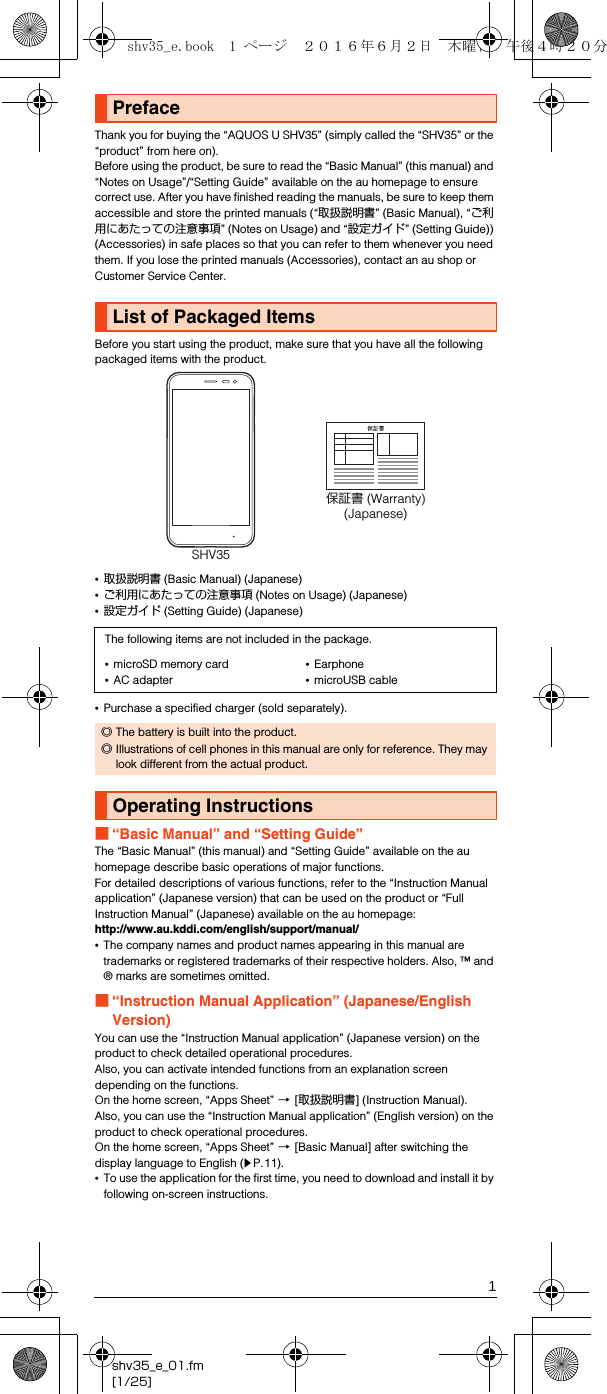 1shv35_e_01.fm[1/25]Thank you for buying the “AQUOS U SHV35” (simply called the “SHV35” or the “product” from here on).Before using the product, be sure to read the “Basic Manual” (this manual) and “Notes on Usage”/“Setting Guide” available on the au homepage to ensure correct use. After you have finished reading the manuals, be sure to keep them accessible and store the printed manuals (“取扱説明書” (Basic Manual), “ご利用にあたっての注意事項” (Notes on Usage) and “設定ガイド” (Setting Guide)) (Accessories) in safe places so that you can refer to them whenever you need them. If you lose the printed manuals (Accessories), contact an au shop or Customer Service Center.Before you start using the product, make sure that you have all the following packaged items with the product.•取扱説明書 (Basic Manual) (Japanese)•ご利用にあたっての注意事項 (Notes on Usage) (Japanese)•設定ガイド (Setting Guide) (Japanese)•Purchase a specified charger (sold separately).■“Basic Manual” and “Setting Guide”The “Basic Manual” (this manual) and “Setting Guide” available on the au homepage describe basic operations of major functions.For detailed descriptions of various functions, refer to the “Instruction Manual application” (Japanese version) that can be used on the product or “Full Instruction Manual” (Japanese) available on the au homepage:(http://www.au.kddi.com/english/support/manual/)•The company names and product names appearing in this manual are trademarks or registered trademarks of their respective holders. Also, ™ and ® marks are sometimes omitted.■“Instruction Manual Application” (Japanese/English Version)You can use the “Instruction Manual application” (Japanese version) on the product to check detailed operational procedures.Also, you can activate intended functions from an explanation screen depending on the functions.On the home screen, “Apps Sheet” [[取扱説明書] (Instruction Manual).Also, you can use the “Instruction Manual application” (English version) on the product to check operational procedures.On the home screen, “Apps Sheet” [[Basic Manual] after switching the display language to English (zP.11).•To use the application for the first time, you need to download and install it by following on-screen instructions.PrefaceList of Packaged ItemsThe following items are not included in the package.•microSD memory card•AC adapter•Earphone•microUSB cable◎The battery is built into the product.◎Illustrations of cell phones in this manual are only for reference. They may look different from the actual product.Operating Instructions保証書 (Warranty)(Japanese)SHV35shv35_e.book  1 ページ  ２０１６年６月２日　木曜日　午後４時２０分