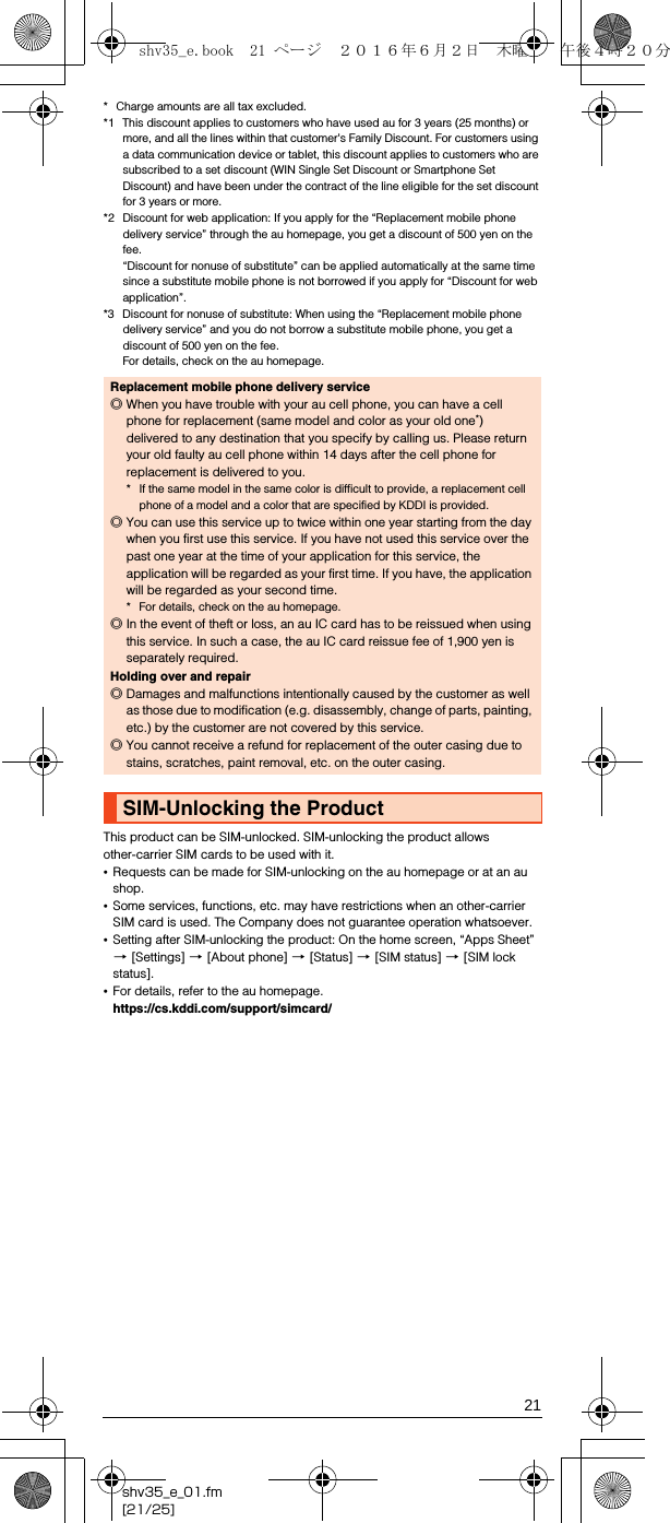 21shv35_e_01.fm[21/25]* Charge amounts are all tax excluded.*1 This discount applies to customers who have used au for 3 years (25 months) or more, and all the lines within that customer&apos;s Family Discount. For customers using a data communication device or tablet, this discount applies to customers who are subscribed to a set discount (WIN Single Set Discount or Smartphone Set Discount) and have been under the contract of the line eligible for the set discount for 3 years or more. *2 Discount for web application: If you apply for the “Replacement mobile phone delivery service” through the au homepage, you get a discount of 500 yen on the fee.“Discount for nonuse of substitute” can be applied automatically at the same time since a substitute mobile phone is not borrowed if you apply for “Discount for web application”.*3 Discount for nonuse of substitute: When using the “Replacement mobile phone delivery service” and you do not borrow a substitute mobile phone, you get a discount of 500 yen on the fee.For details, check on the au homepage.This product can be SIM-unlocked. SIM-unlocking the product allows other-carrier SIM cards to be used with it.•Requests can be made for SIM-unlocking on the au homepage or at an au shop.•Some services, functions, etc. may have restrictions when an other-carrier SIM card is used. The Company does not guarantee operation whatsoever. •Setting after SIM-unlocking the product: On the home screen, “Apps Sheet” [[Settings] [[About phone] [[Status] [[SIM status] [[SIM lock status].•For details, refer to the au homepage.(https://cs.kddi.com/support/simcard/) Replacement mobile phone delivery service◎When you have trouble with your au cell phone, you can have a cell phone for replacement (same model and color as your old one*) delivered to any destination that you specify by calling us. Please return your old faulty au cell phone within 14 days after the cell phone for replacement is delivered to you.* If the same model in the same color is difficult to provide, a replacement cell phone of a model and a color that are specified by KDDI is provided. ◎You can use this service up to twice within one year starting from the day when you first use this service. If you have not used this service over the past one year at the time of your application for this service, the application will be regarded as your first time. If you have, the application will be regarded as your second time.* For details, check on the au homepage.◎In the event of theft or loss, an au IC card has to be reissued when using this service. In such a case, the au IC card reissue fee of 1,900 yen is separately required.Holding over and repair◎Damages and malfunctions intentionally caused by the customer as well as those due to modification (e.g. disassembly, change of parts, painting, etc.) by the customer are not covered by this service.◎You cannot receive a refund for replacement of the outer casing due to stains, scratches, paint removal, etc. on the outer casing.SIM-Unlocking the Productshv35_e.book  21 ページ  ２０１６年６月２日　木曜日　午後４時２０分