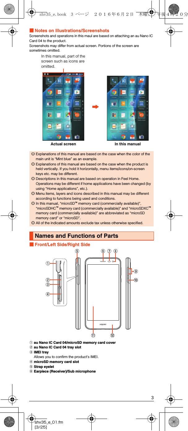 3shv35_e_01.fm[3/25]■Notes on Illustrations/ScreenshotsScreenshots and operations in this maul are based on attaching an au Nano IC Card 04 to the product.Screenshots may differ from actual screen. Portions of the screen are sometimes omitted.■Front/Left Side/Right SideAau Nano IC Card 04/microSD memory card coverBau Nano IC Card 04 tray slotCIMEI trayAllows you to confirm the product&apos;s IMEI.DmicroSD memory card slotEStrap eyeletFEarpiece (Receiver)/Sub microphone◎Explanations of this manual are based on the case when the color of the main unit is “Mint blue” as an example.◎Explanations of this manual are based on the case when the product is held vertically. If you hold it horizontally, menu items/icons/on-screen keys etc. may be different.◎Descriptions in this manual are based on operation in Feel Home. Operations may be different if home applications have been changed (by using “Home applications”, etc.).◎Menu items, layers and icons described in this manual may be different according to functions being used and conditions.◎In this manual, “microSD™ memory card (commercially available)”, “microSDHC™ memory card (commercially available)” and “microSDXC™ memory card (commercially available)” are abbreviated as “microSD memory card” or “microSD”.◎All of the indicated amounts exclude tax unless otherwise specified.Names and Functions of PartsActual screenIn this manual, part of the screen such as icons are omitted.In this manualshv35_e.book  3 ページ  ２０１６年６月２日　木曜日　午後４時２０分