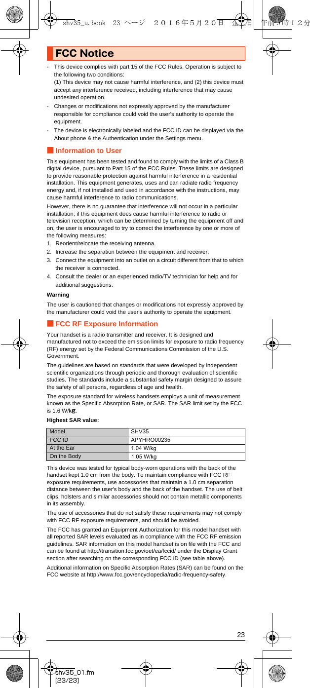 23shv35_01.fm[23/23]- This device complies with part 15 of the FCC Rules. Operation is subject to the following two conditions:(1) This device may not cause harmful interference, and (2) this device must accept any interference received, including interference that may cause undesired operation.- Changes or modifications not expressly approved by the manufacturer responsible for compliance could void the user&apos;s authority to operate the equipment.- The device is electronically labeled and the FCC ID can be displayed via the About phone &amp; the Authentication under the Settings menu.■Information to UserThis equipment has been tested and found to comply with the limits of a Class B digital device, pursuant to Part 15 of the FCC Rules. These limits are designed to provide reasonable protection against harmful interference in a residential installation. This equipment generates, uses and can radiate radio frequency energy and, if not installed and used in accordance with the instructions, may cause harmful interference to radio communications.However, there is no guarantee that interference will not occur in a particular installation; if this equipment does cause harmful interference to radio or television reception, which can be determined by turning the equipment off and on, the user is encouraged to try to correct the interference by one or more of the following measures:1. Reorient/relocate the receiving antenna.2. Increase the separation between the equipment and receiver.3. Connect the equipment into an outlet on a circuit different from that to which the receiver is connected.4. Consult the dealer or an experienced radio/TV technician for help and for additional suggestions.WarningThe user is cautioned that changes or modifications not expressly approved by the manufacturer could void the user&apos;s authority to operate the equipment.■FCC RF Exposure InformationYour handset is a radio transmitter and receiver. It is designed and manufactured not to exceed the emission limits for exposure to radio frequency (RF) energy set by the Federal Communications Commission of the U.S. Government.The guidelines are based on standards that were developed by independent scientific organizations through periodic and thorough evaluation of scientific studies. The standards include a substantial safety margin designed to assure the safety of all persons, regardless of age and health.The exposure standard for wireless handsets employs a unit of measurement known as the Specific Absorption Rate, or SAR. The SAR limit set by the FCC is 1.6 W/kg.Highest SAR value:This device was tested for typical body-worn operations with the back of the handset kept 1.0 cm from the body. To maintain compliance with FCC RF exposure requirements, use accessories that maintain a 1.0 cm separation distance between the user&apos;s body and the back of the handset. The use of belt clips, holsters and similar accessories should not contain metallic components in its assembly.The use of accessories that do not satisfy these requirements may not comply with FCC RF exposure requirements, and should be avoided.The FCC has granted an Equipment Authorization for this model handset with all reported SAR levels evaluated as in compliance with the FCC RF emission guidelines. SAR information on this model handset is on file with the FCC and can be found at (http://transition.fcc.gov/oet/ea/fccid/) under the Display Grant section after searching on the corresponding FCC ID (see table above).Additional information on Specific Absorption Rates (SAR) can be found on the FCC website at (http://www.fcc.gov/encyclopedia/radio-frequency-safety).FCC NoticeModel SHV35FCC ID APYHRO00235At the EarOn the Bodyshv35_u.book  23 ページ  ２０１６年５月２０日　金曜日　午前９時１２分1.04 W/kg1.05 W/kg