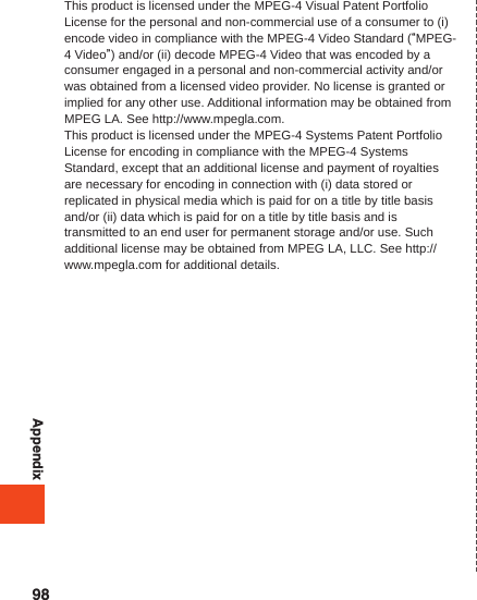 AppendixThis product is licensed under the MPEG-4 Visual Patent Portfolio License for the personal and non-commercial use of a consumer to (i) encode video in compliance with the MPEG-4 Video Standard (“MPEG-4 Video”) and/or (ii) decode MPEG-4 Video that was encoded by a consumer engaged in a personal and non-commercial activity and/or was obtained from a licensed video provider. No license is granted or implied for any other use. Additional information may be obtained from MPEG LA. See http://www.mpegla.com.This product is licensed under the MPEG-4 Systems Patent Portfolio License for encoding in compliance with the MPEG-4 Systems Standard, except that an additional license and payment of royalties are necessary for encoding in connection with (i) data stored or replicated in physical media which is paid for on a title by title basis and/or (ii) data which is paid for on a title by title basis and is transmitted to an end user for permanent storage and/or use. Such additional license may be obtained from MPEG LA, LLC. See http://www.mpegla.com for additional details.98