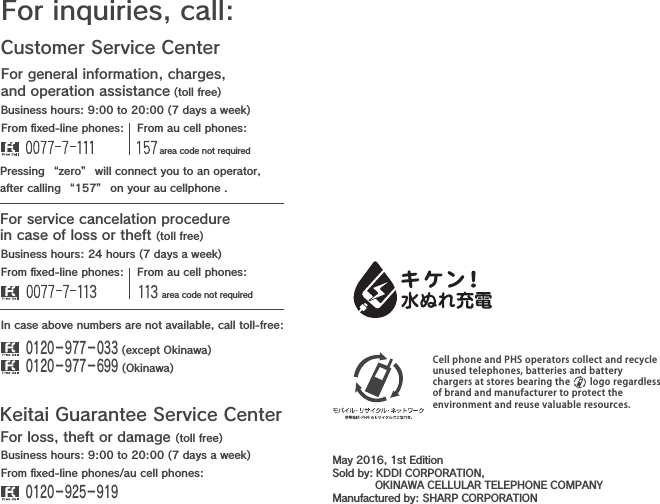 Customer Service CenterFor general information, charges, and operation assistance (toll free)For inquiries, call:From ﬁxed-line phones: From au cell phones:From ﬁxed-line phones: From au cell phones:In case above numbers are not available, call toll-free:0120−977−033 (except Okinawa)0120−977−699 (Okinawa)For service cancelation procedure in case of loss or theft (toll free)Pressing “zero” will connect you to an operator,after calling “157” on your au cellphone .Keitai Guarantee Service CenterFor loss, theft or damage (toll free)From ﬁxed-line phones/au cell phones:Business hours: 9:00 to 20:00 (7 days a week)Business hours: 24 hours (7 days a week)Business hours: 9:00 to 20:00 (7 days a week)0120−925−919 area code not required area code not requiredCell phone and PHS operators collect and recycleunused telephones, batteries and batterychargers at stores bearing the     logo regardlessof brand and manufacturer to protect theenvironment and reuse valuable resources.May 2016, 1st EditionSold by: KDDI CORPORATION,             OKINAWA CELLULAR TELEPHONE COMPANYManufactured by: SHARP CORPORATION