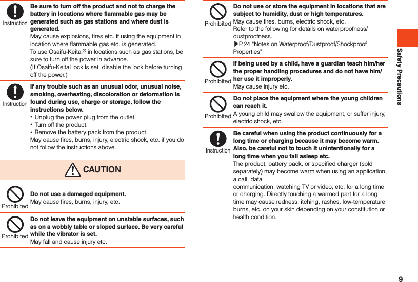 Safety PrecautionsInstructionBe sure to turn off the product and not to charge the battery in locations where flammable gas may be generated such as gas stations and where dust is generated.May cause explosions, fires etc. if using the equipment in location where flammable gas etc. is generated.To use Osaifu-Keitai® in locations such as gas stations, be sure to turn off the power in advance.(If Osaifu-Keitai lock is set, disable the lock before turning off the power.)InstructionIf any trouble such as an unusual odor, unusual noise, smoking, overheating, discoloration or deformation is found during use, charge or storage, follow the instructions below. •Unplug the power plug from the outlet. •Turn off the product. •Remove the battery pack from the product.May cause fires, burns, injury, electric shock, etc. if you do not follow the instructions above. CAUTIONProhibitedDo not use a damaged equipment.May cause fires, burns, injury, etc.ProhibitedDo not leave the equipment on unstable surfaces, such as on a wobbly table or sloped surface. Be very careful while the vibrator is set.May fall and cause injury etc.ProhibitedDo not use or store the equipment in locations that are subject to humidity, dust or high temperatures.May cause fires, burns, electric shock, etc.Refer to the following for details on waterproofness/dustproofness.▶P. 24 “Notes on Waterproof/Dustproof/Shockproof Properties”ProhibitedIf being used by a child, have a guardian teach him/her the proper handling procedures and do not have him/her use it improperly.May cause injury etc.ProhibitedDo not place the equipment where the young children can reach it.A young child may swallow the equipment, or suffer injury, electric shock, etc.InstructionBe careful when using the product continuously for a long time or charging because it may become warm.Also, be careful not to touch it unintentionally for a long time when you fall asleep etc.The product, battery pack, or specified charger (sold separately) may become warm when using an application, a call, datacommunication, watching TV or video, etc. for a long time or charging. Directly touching a warmed part for a long time may cause redness, itching, rashes, low-temperature burns, etc. on your skin depending on your constitution or health condition.9