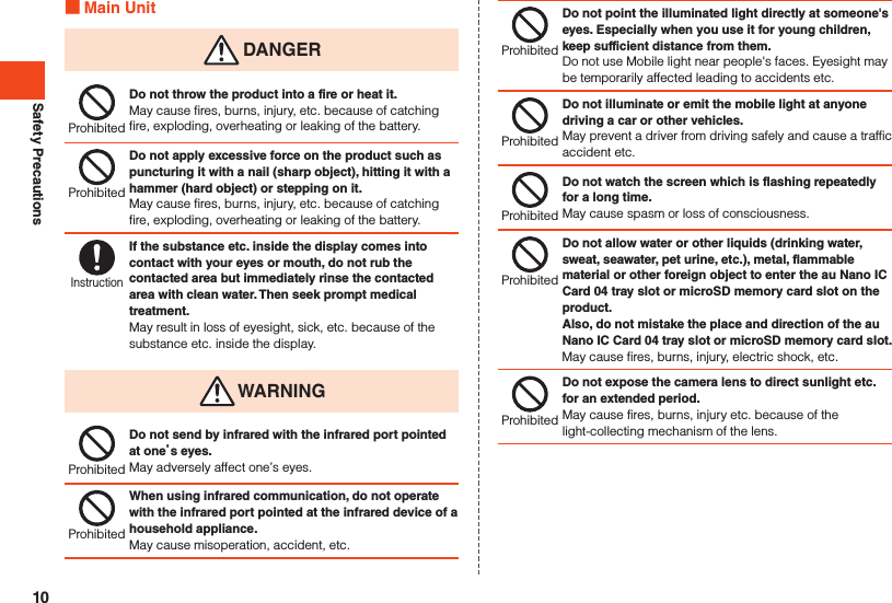 Safety Precautions Main Unit DANGERProhibitedDo not throw the product into a fire or heat it.May cause fires, burns, injury, etc. because of catching fire, exploding, overheating or leaking of the battery.ProhibitedDo not apply excessive force on the product such as puncturing it with a nail (sharp object), hitting it with a hammer (hard object) or stepping on it.May cause fires, burns, injury, etc. because of catching fire, exploding, overheating or leaking of the battery.InstructionIf the substance etc. inside the display comes into contact with your eyes or mouth, do not rub the contacted area but immediately rinse the contacted area with clean water. Then seek prompt medical treatment.May result in loss of eyesight, sick, etc. because of the substance etc. inside the display. WARNINGProhibitedDo not send by infrared with the infrared port pointed at ones eyes.May adversely affect one’s eyes.ProhibitedWhen using infrared communication, do not operate with the infrared port pointed at the infrared device of a household appliance.May cause misoperation, accident, etc.ProhibitedDo not point the illuminated light directly at someone&apos;s eyes. Especially when you use it for young children, keep sufficient distance from them.Do not use Mobile light near people&apos;s faces. Eyesight may be temporarily affected leading to accidents etc.ProhibitedDo not illuminate or emit the mobile light at anyone driving a car or other vehicles.May prevent a driver from driving safely and cause a traffic accident etc.ProhibitedDo not watch the screen which is flashing repeatedly for a long time.May cause spasm or loss of consciousness.ProhibitedDo not allow water or other liquids (drinking water, sweat, seawater, pet urine, etc.), metal, flammable material or other foreign object to enter the au Nano IC Card 04 tray slot or microSD memory card slot on the product.Also, do not mistake the place and direction of the au Nano IC Card 04 tray slot or microSD memory card slot.May cause fires, burns, injury, electric shock, etc.ProhibitedDo not expose the camera lens to direct sunlight etc. for an extended period.May cause fires, burns, injury etc. because of the light-collecting mechanism of the lens.10