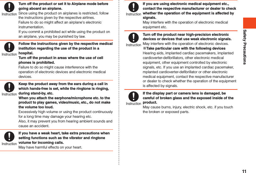 Safety PrecautionsInstructionTurn off the product or set it to Airplane mode before going aboard an airplane.Since using the product on airplanes is restricted, follow the instructions given by the respective airlines.Failure to do so might affect an airplane&apos;s electronic instrumentation.If you commit a prohibited act while using the product on an airplane, you may be punished by law.InstructionFollow the instructions given by the respective medical institution regarding the use of the product in a hospital.Turn off the product in areas where the use of cell phones is prohibited.Failure to do so might cause interference with the operation of electronic devices and electronic medical devices.InstructionKeep the product away from the ears during a call in which hands-free is set, while the ringtone is ringing, during stand-by, etc.When you attach the earphone/microphone etc. to the product to play games, video/music, etc., do not make the volume too loud.Excessively high volume or using the product continuously for a long time may damage your hearing etc.Also, it may prevent you from hearing ambient sounds and cause an accident.InstructionIf you have a weak heart, take extra precautions when setting functions such as the vibrator and ringtone volume for incoming calls.May have harmful effects on your heart.InstructionIf you are using electronic medical equipment etc., contact the respective manufacturer or dealer to check whether the operation of the equipment is affected by signals.May interfere with the operation of electronic medical equipment etc.InstructionTurn off the product near high-precision electronic devices or devices that use weak electronic signals.May interfere with the operation of electronic devices.Take particular care with the following devicesHearing aids, implanted cardiac pacemakers, implanted cardioverter-defibrillators, other electronic medical equipment, other equipment controlled by electronic signals, etc. If you use an implanted cardiac pacemaker, mplanted cardioverter-defibrillator or other electronic medical equipment, contact the respective manufacturer or dealer to check whether the operation of the equipment is affected by signals.InstructionIf the display part or camera lens is damaged, be careful of broken glass and the exposed inside of the product.May cause burns, injury, electric shock, etc. if you touch the broken or exposed parts.11