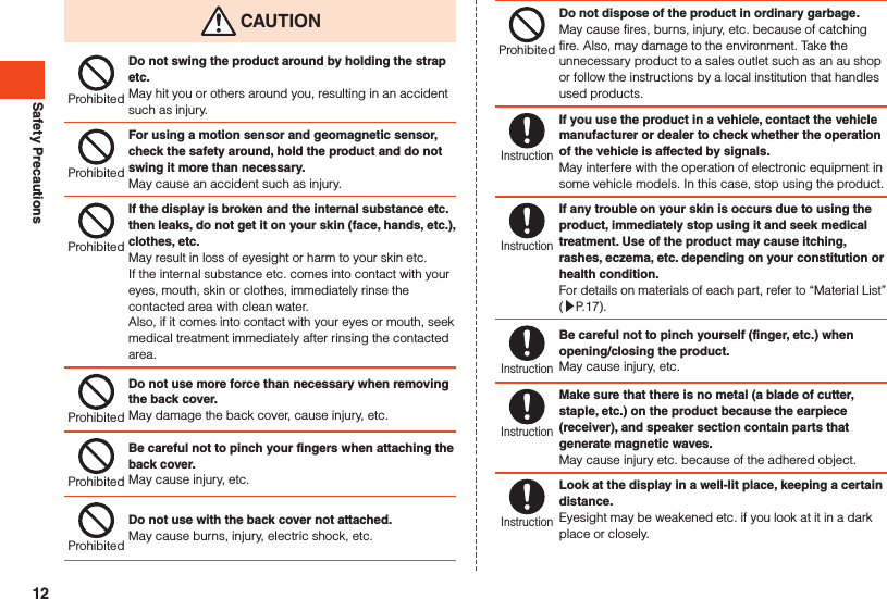Safety Precautions CAUTIONProhibitedDo not swing the product around by holding the strap etc.May hit you or others around you, resulting in an accident such as injury.ProhibitedFor using a motion sensor and geomagnetic sensor, check the safety around, hold the product and do not swing it more than necessary.May cause an accident such as injury.ProhibitedIf the display is broken and the internal substance etc. then leaks, do not get it on your skin (face, hands, etc.), clothes, etc.May result in loss of eyesight or harm to your skin etc.If the internal substance etc. comes into contact with your eyes, mouth, skin or clothes, immediately rinse the contacted area with clean water.Also, if it comes into contact with your eyes or mouth, seek medical treatment immediately after rinsing the contactedarea.ProhibitedDo not use more force than necessary when removing the back cover.May damage the back cover, cause injury, etc.ProhibitedBe careful not to pinch your fingers when attaching the back cover.May cause injury, etc.ProhibitedDo not use with the back cover not attached.May cause burns, injury, electric shock, etc.ProhibitedDo not dispose of the product in ordinary garbage.May cause fires, burns, injury, etc. because of catching fire. Also, may damage to the environment. Take the unnecessary product to a sales outlet such as an au shop or follow the instructions by a local institution that handles used products.InstructionIf you use the product in a vehicle, contact the vehicle manufacturer or dealer to check whether the operation of the vehicle is affected by signals.May interfere with the operation of electronic equipment in some vehicle models. In this case, stop using the product.InstructionIf any trouble on your skin is occurs due to using the product, immediately stop using it and seek medical treatment. Use of the product may cause itching, rashes, eczema, etc. depending on your constitution or health condition.For details on materials of each part, refer to “Material List” (▶P. 17).InstructionBe careful not to pinch yourself (finger, etc.) when opening/closing the product.May cause injury, etc.InstructionMake sure that there is no metal (a blade of cutter, staple, etc.) on the product because the earpiece (receiver), and speaker section contain parts that generate magnetic waves.May cause injury etc. because of the adhered object.InstructionLook at the display in a well-lit place, keeping a certain distance.Eyesight may be weakened etc. if you look at it in a dark place or closely.12