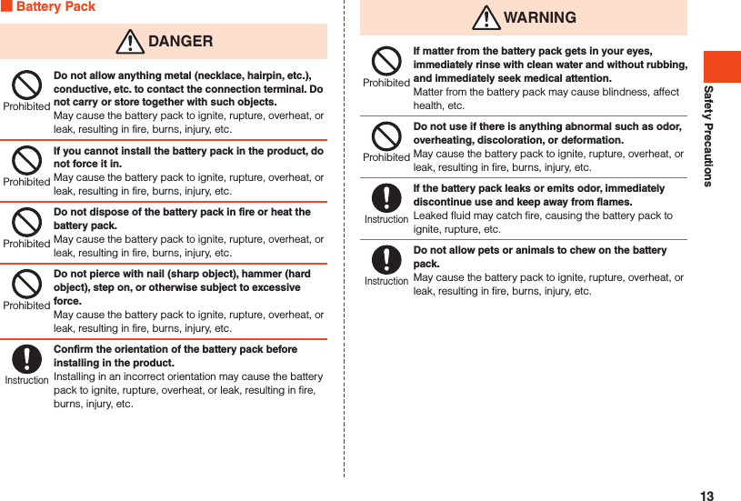 Safety Precautions Battery Pack DANGERProhibitedDo not allow anything metal (necklace, hairpin, etc.), conductive, etc. to contact the connection terminal. Do not carry or store together with such objects.May cause the battery pack to ignite, rupture, overheat, or leak, resulting in fire, burns, injury, etc.ProhibitedIf you cannot install the battery pack in the product, do not force it in.May cause the battery pack to ignite, rupture, overheat, or leak, resulting in fire, burns, injury, etc.ProhibitedDo not dispose of the battery pack in fire or heat the battery pack.May cause the battery pack to ignite, rupture, overheat, or leak, resulting in fire, burns, injury, etc.ProhibitedDo not pierce with nail (sharp object), hammer (hard object), step on, or otherwise subject to excessive force.May cause the battery pack to ignite, rupture, overheat, or leak, resulting in fire, burns, injury, etc.InstructionConfirm the orientation of the battery pack before installing in the product.Installing in an incorrect orientation may cause the battery pack to ignite, rupture, overheat, or leak, resulting in fire, burns, injury, etc. WARNINGProhibitedIf matter from the battery pack gets in your eyes, immediately rinse with clean water and without rubbing, and immediately seek medical attention.Matter from the battery pack may cause blindness, affect health, etc.ProhibitedDo not use if there is anything abnormal such as odor, overheating, discoloration, or deformation.May cause the battery pack to ignite, rupture, overheat, or leak, resulting in fire, burns, injury, etc.InstructionIf the battery pack leaks or emits odor, immediately discontinue use and keep away from flames.Leaked fluid may catch fire, causing the battery pack to ignite, rupture, etc.InstructionDo not allow pets or animals to chew on the battery pack.May cause the battery pack to ignite, rupture, overheat, or leak, resulting in fire, burns, injury, etc.13