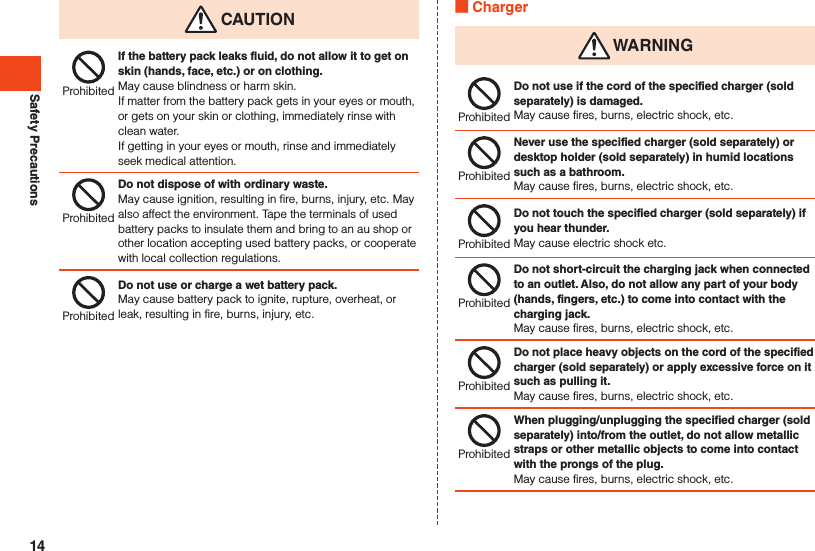 Safety Precautions CAUTIONProhibitedIf the battery pack leaks fluid, do not allow it to get on skin (hands, face, etc.) or on clothing.May cause blindness or harm skin.If matter from the battery pack gets in your eyes or mouth, or gets on your skin or clothing, immediately rinse with clean water.If getting in your eyes or mouth, rinse and immediately seek medical attention.ProhibitedDo not dispose of with ordinary waste.May cause ignition, resulting in fire, burns, injury, etc. May also affect the environment. Tape the terminals of used battery packs to insulate them and bring to an au shop or other location accepting used battery packs, or cooperate with local collection regulations.ProhibitedDo not use or charge a wet battery pack.May cause battery pack to ignite, rupture, overheat, or leak, resulting in fire, burns, injury, etc. Charger WARNINGProhibitedDo not use if the cord of the specified charger (sold separately) is damaged.May cause fires, burns, electric shock, etc.ProhibitedNever use the specified charger (sold separately) or desktop holder (sold separately) in humid locations such as a bathroom.May cause fires, burns, electric shock, etc.ProhibitedDo not touch the specified charger (sold separately) if you hear thunder.May cause electric shock etc.ProhibitedDo not short-circuit the charging jack when connected to an outlet. Also, do not allow any part of your body (hands, fingers, etc.) to come into contact with the charging jack.May cause fires, burns, electric shock, etc.ProhibitedDo not place heavy objects on the cord of the specified charger (sold separately) or apply excessive force on it such as pulling it.May cause fires, burns, electric shock, etc.ProhibitedWhen plugging/unplugging the specified charger (sold separately) into/from the outlet, do not allow metallic straps or other metallic objects to come into contact with the prongs of the plug.May cause fires, burns, electric shock, etc.14