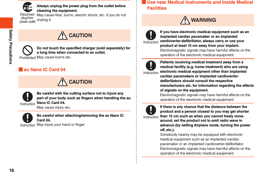Safety PrecautionsDisconnect plug from power outletAlways unplug the power plug from the outlet before cleaning the equipment.May cause fires, burns, electric shock, etc. if you do not unplug it. CAUTIONProhibitedDo not touch the specified charger (sold separately) for a long time when connected to an outlet.May cause burns etc. au Nano IC Card 04 CAUTIONInstructionBe careful with the cutting surface not to injure any part of your body such as fingers when handling the au Nano IC Card 04.May cause injury etc.InstructionBe careful when attaching/removing the au Nano IC Card 04.May injure your hand or finger. Use near Medical Instruments and Inside Medical Facilities WARNINGInstructionIf you have electronic medical equipment such as an implanted cardiac pacemaker or an implanted cardioverter-defibrillator, always carry or use your product at least 15 cm away from your implant.Electromagnetic signals may have harmful effects on the operation of the electronic medical equipment.InstructionPatients receiving medical treatment away from a medical facility (e.g. home treatment) who are using electronic medical equipment other than implanted cardiac pacemakers or implanted cardioverter-defibrillators should consult the respective manufacturers etc. for information regarding the effects of signals on the equipment.Electromagnetic signals may have harmful effects on the operation of the electronic medical equipment.InstructionIf there is any chance that the distance between the product and a person closest to you may get shorter than 15 cm such as when you cannot freely move around, set the product not to emit radio wave in advance (by setting Airplane mode, turning the power off, etc.).Somebody nearby may be equipped with electronic medical equipment such as an implanted cardiac pacemaker or an implanted cardioverter-defibrillator. Electromagnetic signals may have harmful effects on the operation of the electronic medical equipment.16