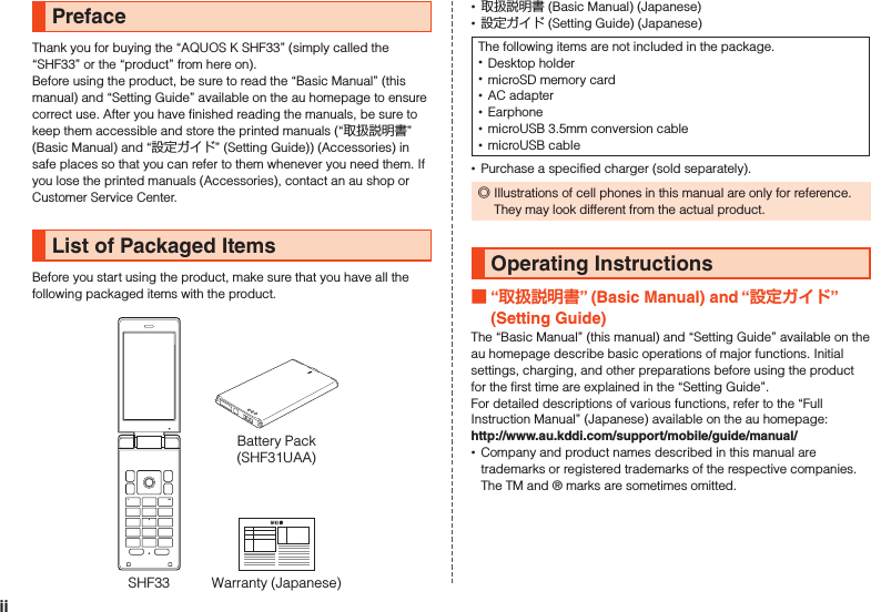 PrefaceThank you for buying the “AQUOS K SHF33” (simply called the “SHF33” or the “product” from here on).Before using the product, be sure to read the “Basic Manual” (this manual) and “Setting Guide” available on the au homepage to ensure correct use. After you have finished reading the manuals, be sure to keep them accessible and store the printed manuals (“取扱説明書” (Basic Manual) and “設定ガイド” (Setting Guide)) (Accessories) in safe places so that you can refer to them whenever you need them. If you lose the printed manuals (Accessories), contact an au shop or Customer Service Center.List of Packaged ItemsBefore you start using the product, make sure that you have all the following packaged items with the product.Warranty (Japanese)SHF33Battery Pack(SHF31UAA) •取扱説明書 (Basic Manual) (Japanese) •設定ガイド (Setting Guide) (Japanese)The following items are not included in the package. •Desktop holder •microSD memory card •AC adapter •Earphone •microUSB 3.5mm conversion cable •microUSB cable •Purchase a specified charger (sold separately). ◎Illustrations of cell phones in this manual are only for reference. They may look different from the actual product.Operating Instructions “” (Basic Manual) and “” (Setting Guide)The “Basic Manual” (this manual) and “Setting Guide” available on the au homepage describe basic operations of major functions. Initial settings, charging, and other preparations before using the product for the first time are explained in the “Setting Guide”.For detailed descriptions of various functions, refer to the “Full Instruction Manual” (Japanese) available on the au homepage:　（http://www.au.kddi.com/support/mobile/guide/manual/） •Company and product names described in this manual are trademarks or registered trademarks of the respective companies. The TM and ® marks are sometimes omitted.ii