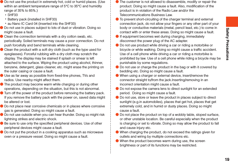 Safety Precautions ●Do not use the product in extremely hot, cold or humid places. (Use within an ambient temperature range of 5°C to 35°C and humidity range of 35% to 85%.) •SHF33 •Battery pack (installed in SHF33) •au Nano IC Card 04 (inserted into the SHF33) ●Do not use in places subject to lots of dust or vibration. Doing so might cause a fault. ●Clean the connection terminals with a dry cotton swab, etc. periodically. Soiled terminals may cause a poor connection. Do not push forcefully and bend terminals while cleaning. ●Clean the product with a soft dry cloth (such as the type used for eyeglasses). Forceful rubbing with a dry cloth may scratch the display. The display may be stained if splash or smear is left attached to the surface. Wiping the product using alcohol, thinner, benzene, detergent, glass cleaner, etc. might erase the printing on the outer casing or cause a fault. ●Use as far away as possible from fixed-line phones, TVs and radios. Use nearby might affect them. ●The product may become warm while charging or during other operations, depending on the situation, but this is not abnormal. ●Turn off the power of the product before removing the battery pack. If you remove the battery pack with the power on, saved data might be altered or lost. ●Do not place near corrosive chemicals or in places where corrosive gas is generated. Doing so might cause a fault. ●Do not use outside when you can hear thunder. Doing so might risk lightning strikes and electric shock. ●Be sure to use only the specified peripheral devices. Use of other peripheral devices might cause a fault. ●Do not put the product in a cooking apparatus such as microwave oven or a pressure vessel. Doing so might cause a fault. ●The customer is not allowed to disassemble, modify or repair the product. Doing so might cause a fault. Also, modification of the product is in violation of the Radio Law and/or the Telecommunications Business Law. ●To prevent short-circuiting of the charger terminal and external connection jack, do not allow your fingers or any other part of your body or conductive materials (metal, pencil lead, etc.) to come in contact with or enter these areas. Doing so might cause a fault.  ●If equipment becomes wet during charging, immediately disconnect the power plug of the AC adapter. ●Do not use product while driving a car or riding a motorbike or bicycle or while walking. Doing so might cause a traffic accident. Use of a cell phone while driving a car or riding a motorbike is prohibited by law. Use of a cell phone while riding a bicycle may be punishable by some regulations. ●Do not use or charge the product in the bag or with it covered by bedding etc. Doing so might cause a fault. ●When using a charger or external device, insert/remove the connector straight to/from the jack.Inserting/removing in an incorrect orientation might cause a fault. ●Do not expose the camera lens to direct sunlight for an extended period.  Doing so might cause a fault. ●Do not use, store or leave the product in places subject to direct sunlight (e.g.in automobiles), places that get hot, places that get extremely cold, and in humid or dusty places. Doing so might cause a fault. ●Do not place the product on top of a wobbly table, sloped surface, or other unstable location. Be careful especially when the product is charging or set to vibrate. Doing so may allow the product to fall and cause injury etc. ●When charging the product, do not exceed the ratings given for outlets and wiring by multiple connections etc. ●When the product becomes warm during use, the screen brightness or part of its functions may be restricted.19