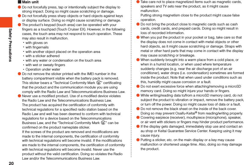 Safety Precautions Main unit ●Do not forcefully press, tap or intentionally subject the display to strong impact. Doing so might cause scratching or damage. ●Do not forcefully press sharp objects or hard objects against keys or display surface. Doing so might cause scratching or damage. ●The product’s keypad (touch area) can be operated with your fingers as a touchpad (Touch Cruiser EX). However, in the following cases, the touch area may not respond to touch operation. These may also result in malfunction. •with gloves on •with fingernails •with another object placed on the operation area •with a sticker adhered •with any water or condensation on the touch area •with wet or sweaty fingers •Operation under water ●Do not remove the sticker printed with the IMEI number in the battery compartment visible when the battery pack is removed. This sticker bears a “Technical Conformity Mark  ” certificating that the product and the communication module you are using comply with the Radio Law and Telecommunications Business Law. ●Never use a modified product. Use of a modified device violates the Radio Law and the Telecommunications Business Law.The product has acquired the certification of conformity with technical regulations for a specified radio station based on the Radio Law and well has been deemed to conform with technical regulations for a device based on the Telecommunications Business Law, and the “Technical Conformity Mark  ” can be confirmed on the product nameplate sticker. If the screws of the product are removed and modifications are made to the internal components, the certification of conformity with technical regulations will become invalid. If the modifications are made to the internal components, the certification of conformity with technical regulations will become invalid. Never use the product without the valid certification. Doing so violates the Radio Law and/or the Telecommunications Business Law. ●Take care not to place magnetized items such as magnetic cards, speakers and TV sets near the product, as it might cause malfunction.Putting strong magnetism close to the product might cause false operation. ●Do not bring the product close to magnetic cards such as cash cards, credit cards, and prepaid cards. Doing so might result in loss of recorded information. ●When you put the product in your pocket or bag, take care so that the display does not come in contact with metal objects or other hard objects, as it might cause scratching or damage. Straps with metal or other hard parts that may come in contact with the display may cause scratching or breakage. ●When suddenly brought into a warm place from a cold place, or when in a humid location, or when used where temperature suddenly changes (e.g. near the air discharge port of an air conditioner), water drops (i.e. condensation) sometimes are formed inside the product. Note that when used under conditions such as this, humidity might cause corrosion or a fault. ●Do not exert excessive force when attaching/removing a microSD memory card. Doing so might injure your hands or fingers. ●While writing/reading data to/from a microSD memory card, do not subject the product to vibration or impact, remove the battery pack, or turn off the power. Doing so might cause loss of data or a fault. ●Do not remove the black sheet on the inside of the back cover. Doing so may prevent Osaifu-Keitai® from reading/writing properly. ●Covering earpiece (receiver), mouthpiece (microphone), speaker, or air vent with stickers or fingers may hinder product performance. ●If the display gets damaged, immediately stop use and contact an au shop or Keitai Guarantee Service Center. Keeping using it may cause injury. ●Putting a sticker, etc. on the main display or a key may cause malfunction or shortened usage time. Also, doing so may damage the product.20
