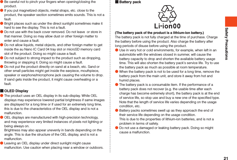 Safety Precautions Battery pack(The battery pack of the product is a lithium-ion battery.)The battery pack is not fully charged at the time of purchase. Charge the battery before using the product. Also charge the battery after long periods of disuse before using the product. ●Use in very hot or cold environments, for example, when left in an automobile with the windows closed in summer, will cause the battery capacity to drop and shorten the available battery usage time. This will also shorten the battery pack’s service life. Try to use the battery pack as much as possible at room temperature. ●When the battery pack is not to be used for a long time, remove the battery pack from the main unit, and store it away from hot and humid places.  ●The battery pack is a consumable item. If the performance of a battery pack does not recover (e.g. the usable time after each charge has become extremely short), the battery pack is at the end of service life, so stop use and buy a new one of the specified type. Note that the length of service life varies depending on the usage condition, etc. ●Battery packs sometimes swell up as they approach the end of their service life depending on the usage condition.This is due to the properties of lithium-ion batteries, and is not a problem in terms of safety. ●Do not use a damaged or leaking battery pack. Doing so might cause a malfunction. ●Be careful not to pinch your fingers when opening/closing the product. ●If you put magnetized objects, metal straps, etc. close to the product, the speaker section sometimes emits sounds. This is not a fault. ●Bright places such as under the direct sunlight sometimes make it hard to see the display. This is not a fault. ●Do not use with the back cover removed. Do not leave  or store in that manner. Doing so may allow dust or other foreign matter to enter and cause a fault. ●Do not allow liquids, metal objects, and other foreign matter to get inside the au Nano IC Card 04 tray slot or microSD memory card slot of the product. Doing so might cause a fault. ●Do not subject to strong impact to the product such as dropping, throwing or stepping it. Doing so might cause a fault. ●Do not put the product directly on sand at a beach, etc. Sand or other small particles might get inside the earpiece, mouthpiece, speaker or earphone/microphone jack causing the volume to drop. If sand gets inside the product, it might cause overheating or a fault. OLED Display ●The product uses an OEL display in its sub-display. While OEL displays may experience lowered partial brightness if same images are displayed for a long time or if used for an extremely long time, this is due to the characteristics of the OEL display and is not a malfunction. ●OEL displays are manufactured with high-precision technology, and may experience very limited instances of pixels not lighting or being always on.  Brightness may also appear unevenly in bands depending on the angle. This is due the structure of the OEL display, and is not a malfunction. ●Leaving an OEL display under direct sunlight might cause malfunction. Use caution when placing near a window or outdoors.21