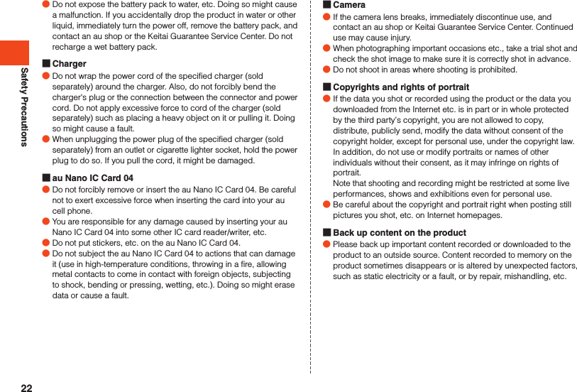 Safety Precautions ●Do not expose the battery pack to water, etc. Doing so might cause a malfunction. If you accidentally drop the product in water or other liquid, immediately turn the power off, remove the battery pack, and contact an au shop or the Keitai Guarantee Service Center. Do not recharge a wet battery pack. Charger ●Do not wrap the power cord of the specified charger (sold separately) around the charger. Also, do not forcibly bend the charger&apos;s plug or the connection between the connector and power cord. Do not apply excessive force to cord of the charger (sold separately) such as placing a heavy object on it or pulling it. Doing so might cause a fault. ●When unplugging the power plug of the specified charger (sold separately) from an outlet or cigarette lighter socket, hold the power plug to do so. If you pull the cord, it might be damaged. au Nano IC Card 04 ●Do not forcibly remove or insert the au Nano IC Card 04. Be careful not to exert excessive force when inserting the card into your au cell phone. ●You are responsible for any damage caused by inserting your au Nano IC Card 04 into some other IC card reader/writer, etc. ●Do not put stickers, etc. on the au Nano IC Card 04. ●Do not subject the au Nano IC Card 04 to actions that can damage it (use in high-temperature conditions, throwing in a fire, allowing metal contacts to come in contact with foreign objects, subjecting to shock, bending or pressing, wetting, etc.). Doing so might erase data or cause a fault. Camera ●If the camera lens breaks, immediately discontinue use, and contact an au shop or Keitai Guarantee Service Center. Continued use may cause injury. ●When photographing important occasions etc., take a trial shot and check the shot image to make sure it is correctly shot in advance. ●Do not shoot in areas where shooting is prohibited. Copyrights and rights of portrait ●If the data you shot or recorded using the product or the data you downloaded from the Internet etc. is in part or in whole protected by the third party’s copyright, you are not allowed to copy, distribute, publicly send, modify the data without consent of the copyright holder, except for personal use, under the copyright law.In addition, do not use or modify portraits or names of other individuals without their consent, as it may infringe on rights of portrait.Note that shooting and recording might be restricted at some live performances, shows and exhibitions even for personal use. ●Be careful about the copyright and portrait right when posting still pictures you shot, etc. on Internet homepages. Back up content on the product ●Please back up important content recorded or downloaded to the product to an outside source. Content recorded to memory on the product sometimes disappears or is altered by unexpected factors, such as static electricity or a fault, or by repair, mishandling, etc.22