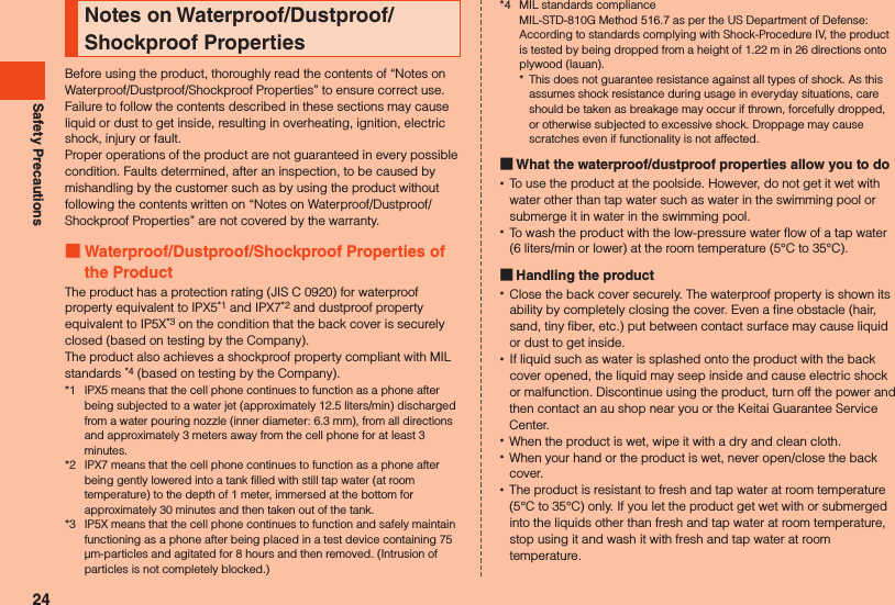 Safety PrecautionsNotes on Waterproof/Dustproof/Shockproof PropertiesBefore using the product, thoroughly read the contents of “Notes on Waterproof/Dustproof/Shockproof Properties” to ensure correct use. Failure to follow the contents described in these sections may cause liquid or dust to get inside, resulting in overheating, ignition, electric shock, injury or fault.Proper operations of the product are not guaranteed in every possible condition. Faults determined, after an inspection, to be caused by mishandling by the customer such as by using the product without following the contents written on “Notes on Waterproof/Dustproof/Shockproof Properties” are not covered by the warranty. Waterproof/Dustproof/Shockproof Properties of the ProductThe product has a protection rating (JIS C 0920) for waterproof property equivalent to IPX5*1 and IPX7*2 and dustproof property equivalent to IP5X*3 on the condition that the back cover is securely closed (based on testing by the Company).The product also achieves a shockproof property compliant with MIL standards *4 (based on testing by the Company).*1  IPX5 means that the cell phone continues to function as a phone after being subjected to a water jet (approximately 12.5 liters/min) discharged from a water pouring nozzle (inner diameter: 6.3 mm), from all directions and approximately 3 meters away from the cell phone for at least 3 minutes.*2  IPX7 means that the cell phone continues to function as a phone after being gently lowered into a tank filled with still tap water (at room temperature) to the depth of 1 meter, immersed at the bottom for approximately 30 minutes and then taken out of the tank.*3  IP5X means that the cell phone continues to function and safely maintain functioning as a phone after being placed in a test device containing 75 µm-particles and agitated for 8 hours and then removed. (Intrusion of particles is not completely blocked.)*4  MIL standards compliance  MIL-STD-810G Method 516.7 as per the US Department of Defense:  According to standards complying with Shock-Procedure IV, the product is tested by being dropped from a height of 1.22 m in 26 directions onto plywood (lauan).*  This does not guarantee resistance against all types of shock. As this assumes shock resistance during usage in everyday situations, care should be taken as breakage may occur if thrown, forcefully dropped, or otherwise subjected to excessive shock. Droppage may cause scratches even if functionality is not affected. What the waterproof/dustproof properties allow you to do •To use the product at the poolside. However, do not get it wet with water other than tap water such as water in the swimming pool or submerge it in water in the swimming pool. •To wash the product with the low-pressure water flow of a tap water (6 liters/min or lower) at the room temperature (5°C to 35°C). Handling the product •Close the back cover securely. The waterproof property is shown its ability by completely closing the cover. Even a fine obstacle (hair, sand, tiny fiber, etc.) put between contact surface may cause liquid or dust to get inside. •If liquid such as water is splashed onto the product with the back cover opened, the liquid may seep inside and cause electric shock or malfunction. Discontinue using the product, turn off the power and then contact an au shop near you or the Keitai Guarantee Service Center. •When the product is wet, wipe it with a dry and clean cloth. •When your hand or the product is wet, never open/close the back cover. •The product is resistant to fresh and tap water at room temperature (5°C to 35°C) only. If you let the product get wet with or submerged into the liquids other than fresh and tap water at room temperature, stop using it and wash it with fresh and tap water at room temperature.24