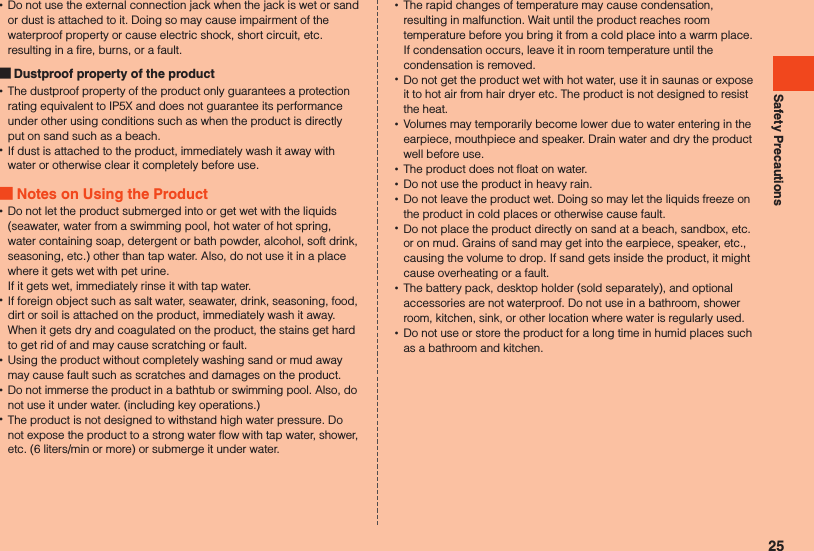 Safety Precautions •Do not use the external connection jack when the jack is wet or sand or dust is attached to it. Doing so may cause impairment of the waterproof property or cause electric shock, short circuit, etc. resulting in a fire, burns, or a fault. Dustproof property of the product •The dustproof property of the product only guarantees a protection rating equivalent to IP5X and does not guarantee its performance under other using conditions such as when the product is directly put on sand such as a beach. •If dust is attached to the product, immediately wash it away with water or otherwise clear it completely before use. Notes on Using the Product •Do not let the product submerged into or get wet with the liquids (seawater, water from a swimming pool, hot water of hot spring, water containing soap, detergent or bath powder, alcohol, soft drink, seasoning, etc.) other than tap water. Also, do not use it in a place where it gets wet with pet urine.  If it gets wet, immediately rinse it with tap water. •If foreign object such as salt water, seawater, drink, seasoning, food, dirt or soil is attached on the product, immediately wash it away.  When it gets dry and coagulated on the product, the stains get hard to get rid of and may cause scratching or fault. •Using the product without completely washing sand or mud away may cause fault such as scratches and damages on the product. •Do not immerse the product in a bathtub or swimming pool. Also, do not use it under water. (including key operations.) •The product is not designed to withstand high water pressure. Do not expose the product to a strong water flow with tap water, shower, etc. (6 liters/min or more) or submerge it under water. •The rapid changes of temperature may cause condensation, resulting in malfunction. Wait until the product reaches room temperature before you bring it from a cold place into a warm place. If condensation occurs, leave it in room temperature until the condensation is removed. •Do not get the product wet with hot water, use it in saunas or expose it to hot air from hair dryer etc. The product is not designed to resist the heat. •Volumes may temporarily become lower due to water entering in the earpiece, mouthpiece and speaker. Drain water and dry the product well before use. •The product does not float on water. •Do not use the product in heavy rain. •Do not leave the product wet. Doing so may let the liquids freeze on the product in cold places or otherwise cause fault. •Do not place the product directly on sand at a beach, sandbox, etc. or on mud. Grains of sand may get into the earpiece, speaker, etc., causing the volume to drop. If sand gets inside the product, it might cause overheating or a fault. •The battery pack, desktop holder (sold separately), and optional accessories are not waterproof. Do not use in a bathroom, shower room, kitchen, sink, or other location where water is regularly used. •Do not use or store the product for a long time in humid places such as a bathroom and kitchen.25