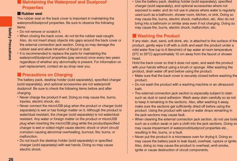Safety Precautions Maintaining the Waterproof and Dustproof Properties Rubber sealThe rubber seal on the back cover is important in maintaining the waterproof/dustproof properties. Be sure to observe the following items. •Do not remove or scratch it. •When closing the back cover, do not let the rubber seal caught. Also, do not insert sharp objects into gaps around the back cover or the external connection jack section. Doing so may damage the rubber seal and allow intrusion of liquid or dust. •It is recommended to replace the parts for maintaining the waterproof/dustproof properties (pay service) once every two years regardless of whether any abnormality is present. For information on part replacement, contact an au shop near you. Precautions on ChargingThe battery pack, desktop holder (sold separately), specified charger (sold separately), and optional accessories are not waterproof/dustproof. Be sure to check the following items before and after charging. •Never charge the product if wet. Doing so may cause fire, burns, injuries, electric shock, etc. •Never connect the microUSB plug when the product or charger (sold separately) is wet or has foreign matter on it. Although the product is water/dust resistant, the charger (sold separately) is not water/dust resistant. Any water or foreign matter on the product or microUSB plug when inserting the microUSB plug while the product/specified charger is wet or soiled might cause electric shock or short circuit/corrosion causing abnormal overheating, burnout, fire, burns, or malfunction. •Do not touch the desktop holder (sold separately) or specified charger (sold separately) with wet hands. Doing so may cause electric shock. •Use the battery pack, desktop holder (sold separately), specified charger (sold separately), and optional accessories where not exposed to water, and do not use in places where water is regularly used such as a bathroom, shower room, kitchen, or sink. Doing so may cause fire, burns, electric shock, malfunction, etc. Also do not bring into a bathroom or similar area even if not charging. Doing so may cause fire, burns, electric shock, malfunction, etc.  Washing the ProductIf any stain, dust, sand, soft drink, etc. is attached to the surface of the product, gently wipe it off with a cloth and wash the product under a mild water flow (up to 6 liters/min) of tap water at room temperature (5°C to 35°C) approximately 10 cm away from the faucet or shower head.Hold the back cover so that it does not open, and wash the product with your hands without using a brush or sponge. After washing the product, drain water off and before using the product. •Make sure that the back cover is securely closed before washing the product. •Do not wash the product with a washing machine or an ultrasound bath. •The external connection jack section is especially subject to stain such as dust or sand adhesion. Wash away stain carefully so as not to keep it remaining in the sections. Also, after washing it away, make sure the sections get sufficiently dried off before using the product. Using the product with sand or water drops remaining in the jack sections may cause fault. •When cleaning the external connection jack section, do not use tools such as a cotton swab or jam a cloth into the jack sections. Doing so may cause impairment of waterproof/dustproof properties etc., resulting in fire, burns, or a fault. •Never put the product in a microwave oven for drying it. Doing so may cause the battery pack to leak liquid, overheat, rupture or ignite. Also, doing so may cause the product to overheat, emit smoke, ignite or cause destruction of circuit components.26